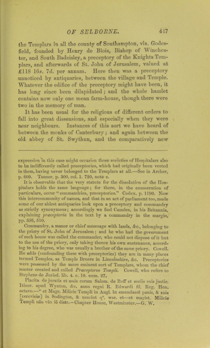 tho Templars in all the county of Southampton, viz. Godcs- fiold, founded by Henry de Blois, Bishop of W inchcs- ter, and South Badeisley, a preceptory of the Knights Tem- plars, and afterwards of St. John of Jerusalem, valued at £118 16s. Id. per annum. Here then was a preceptory unnoticed by antiquaries, between the village and Temple. Whatever the edifice of the preceptory might have been, it has long since been dilapidated ; and the whole hamlet contains now only one mean farm-liouso, though there were two in the memory of man. It has been usual for the religious of different orders to fall into great dissensions, and especially when they were near neighbours. Instances of this sort we have heard of between the monks of Canterbury; and again between the old abbey of St. Swythun, and the comparatively new expression in this ease might occasion those societies of Ilospitnlnrs also to be indifferently called preccptories, which had originally been vested in them, having never belonged to the Templars at all.—Sec in Archer, p. 609. Tanner, p. 300. col. 1. 720, note e. It is observable that the very statute for the dissolution of the IIos- pitalars holds the same language; for there, in the enumeration of particulars, occur “ commandries, preceptories. Codex, p. 1190. Now this intercommunity of names, and that in an act of parliament too, made some of our ablest antiquaries look upon a preceptory and commandry as strictly synonymous; accordingly we find Camden, in his Britannia, explaining prccceptoria iu the text by a commandry in the margin, pp. 356, 510. Commandry, a manor or chief messuage with lands, &c., belonging to the priory of St. John of Jerusalem ; and he who had the government of such house was called the commander, who could not dispose of it but to the use of the priory, only taking thence his own sustenance, accord- ing to his degree, who was usually a brother of the same priory. Cowell. He adds (confounding these with preceptories) they are in many places termed Temples, as Temple Bruere in Lincolnshire, &c. Preceptories were possessed by the more eminent sort of Templars, whom the chief master created and called Prceceptores Templi. Cowell, who refers to Stephens de Jurisd. lib. 4. c. 10. num. 27. Placita dejuratis et assis coram Salom. de Hoff et sociis suis justic. Itiner. apud A\ ynton, &c. anno regni R. Edwardi fil. Reg. Hen. octavo. “ et. Magr. Milicie Templi in Angl. ht emendasse panis, & suis [cercvisiie] in Sodington, & ncscint q°. war. et—et magist. Milicie Templi non ven io distr.—Chapter House, Westminster.—G. W.