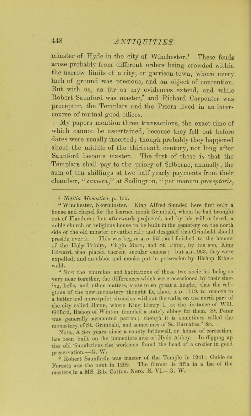 minster of Hyde in the city of Winchester.1 These feuda arose probably from different orders being crowded within the narrow limits of a city, or garrison-town, where every inch of ground was precious, and an object of contention. But with us, as far as my evidences extend, and while Robert Saunford was master,2 and Richard Carpenter was preceptor, the Templars and the Priors lived in an inter- course of mutual good offices. My papers mention three transactions, the exact time of which cannot be ascertained, because they fell out before dates were usually inserted; though probably they happened about the middle of the thirteenth century, not long after Saunford became master. The first of these is that the Templars shall pay to the priory of Selborne, annually, the sum of ten shillings at two half yearly payments from their chamber, “ cameraat Sudington, “ per manum preceptons, 1 Notitia Monastic a, p. 155. “Winchester, Newminster. King Alfred founded here first only a house and chapel for the learned monk Grimbald, whom he had brought out of Flanders : but afterwards projected, and by his will ordered, a noble church or religious house to be built in the cemetery on the north side of the old minster or cathedral; and designed that Grimbald should preside over it. This was begun a d. 901, and finished to the honour of the Holy- Trinity, Virgin Mary, and St. Peter, by his son, King Edward, who placed therein secular canons : but a.b. 963, they were expelled, and an abbot and monks put in possession by Bishop Ethel - wold. “ Now the churches and habitations of these two societies being so very near together, the differences which were occasioned by their sing- ’U, bells, and other matters, arose to so great a height, that the reli- gious of the new .monastery thought fit, about a.d. 1119, to remove to a better and more -quiet situation without the walls, on the north part of the city called Hyde, where King Henry I. at the instance of Will. Gilford, Bishop of Winton, founded a stately abbey for them. S*. Peter was generally accounted patron ; though it is sometimes called the monastery of St. Grimbald, and sometimes of St. Barnabas,” &c. Note. A few years since a county bridewell, or house of correction, has been built on the immediate site of Hyde Abbey. In digging up the old foundations the workmen found the head of a crozier in good preservation.—G. W. 2 Robert Saunforde was master of the Temple in 1241 ; Guido de Foresta was the next in 1292. The former is fifth in a list of tLc masters.in a MS. Bib. Cotton. Kero. K. VI. G. W.