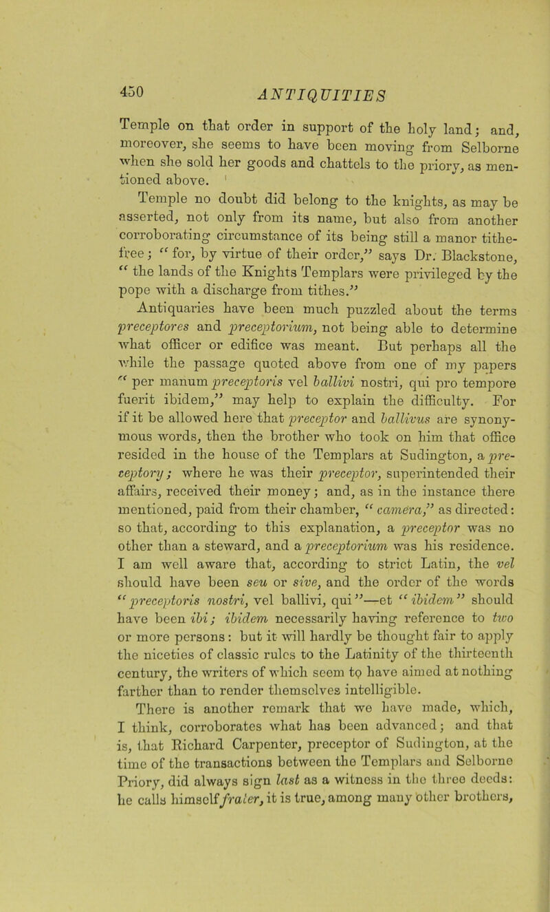 Temple on that order in support of the holy land; and, moreover, she seems to have been moving from Selborne when she sold her goods and chattels to the priory, as men- tioned above. 1 lemple no doubt did belong to the knights, as may be asserted, not only from its name, but also from another corroborating circumstance of its being still a manor tithe- free ; “ for, by virtue of their order,” says Dr. Blackstone, “ the lands of the Knights Templars were privileged fcy the pope with a discharge from tithes.” Antiquaries have been much puzzled about the terms preceptores and preceptorium, not being able to determine what officer or edifice was meant. But perhaps all the while the passage quoted above from one of my papers re per manum preceptoris vel ballivi nostri, qui pro tempore fuerit ibidem,” may help to explain the difficulty. For if it be allowed here that preceptor and ballivus are synony- mous words, then the brother who took on him that office resided in the house of the Templars at Sudington, a pre- ceptory; where he was their preceptor, superintended their affairs, received their money; and, as in the instance there mentioned, paid from their chamber, “ camera,” as directed: so that, according to this explanation, a preceptor was no other than a steward, and a preceptorium was his residence. I am well aware that, according to strict Latin, the vel should have been seu or sive, and the order of the words “preceptoris nostri, vel ballivi, qui”—et “ibidem” should have been ibi; ibidem necessarily having reference to txco or more persons: but it will hardly be thought fair to apply the niceties of classic rules to the Latinity of the thirteenth century, the writers of which seom to have aimed at notkiug farther than to render themselves intelligible. There is another remark that we have made, which, I think, corroborates what has been advanced; and that is, that Richard Carpenter, preceptor of Sudington, at the time of the transactions between the Templars and Selborne Priory, did always sign last as a witnoss in tho three deeds: he calls himself/rader, it is true, among mauy other brothers.