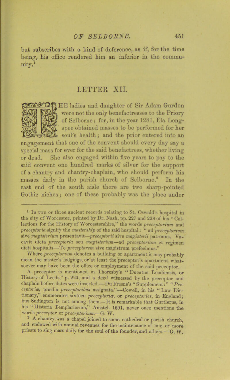 but subscribes -with a kind of deference, as if, for tho time being, bis office rendered him an inferior in the commu- nity.1 LETTER XII. IIE ladies and daughter of Sir Adam Gurdon were not the only benefactresses to the Priory of Solborne ; for, in tho year 1281, Ela Long- / speo obtained masses to be performed for her soul’s health; and tho prior entered into an engagement that ono of the convent should every day say a special mass for ever for tho said benefactress, whether living or dead. She also engaged within five years to pay to tho said convent ono hundred marks of silver for the support of a chantry and chantry-chaplain, who should perform his masses daily in the parish church of Selboruo.2 In the east end of tho south aisle thcro are two sharp-pointed Gothic niches; ono of these probably was the place under 1 In two or three ancient records relating to St. Oswald’s hospital in the city of Worcester, printed by Dr. Nash. pp. 227 and 228 of his “Col- lections for the History of Worcestershire,” the words preceptorium and preceptoria signify the mastership of the said hospital: “ ad preceptorivm sive magisterium presentavit—preceptorii sive magisterii patronus. Va- cavit dicta preceptoria seu magisterium—ad preceptoriam et regimen dicti hospitalis—Te preceptorem sive magistrum prefecimus.” Where preceptorium denotes a building or apartment it may probably mean the master’s lodgings, or at least the preceptor’s apartment, what- soever may have been the office or employment of the said preceptor. A preceptor is mentioned in Thoresby’s “ Ducatus Leodiensis, or History of Leeds,” p. 225, and a deed witnessed by the preceptor and chaplain before dates were inserted.—Du Fresne’s “ Supplement“ Pre- ceptorial. praedia preceptoribus assignata.”—Cowell, in his “ Law Dic- tionary, enumerates sixteen preceptoria, or preceptories, in England; but Sudington is not among them.— It is remarkable that Gurtlerus, in his “ Ilistoria Templariorum,” Amstel. 1691, never once mentions the words preceptor or preceptorium.—G. W. A chantry was a chapel joined to some cathedral or parish church, and endowed with annual revenues for the maintenance of one or more priests to sing mass daily for the soul of the founder, and others.—G. W.