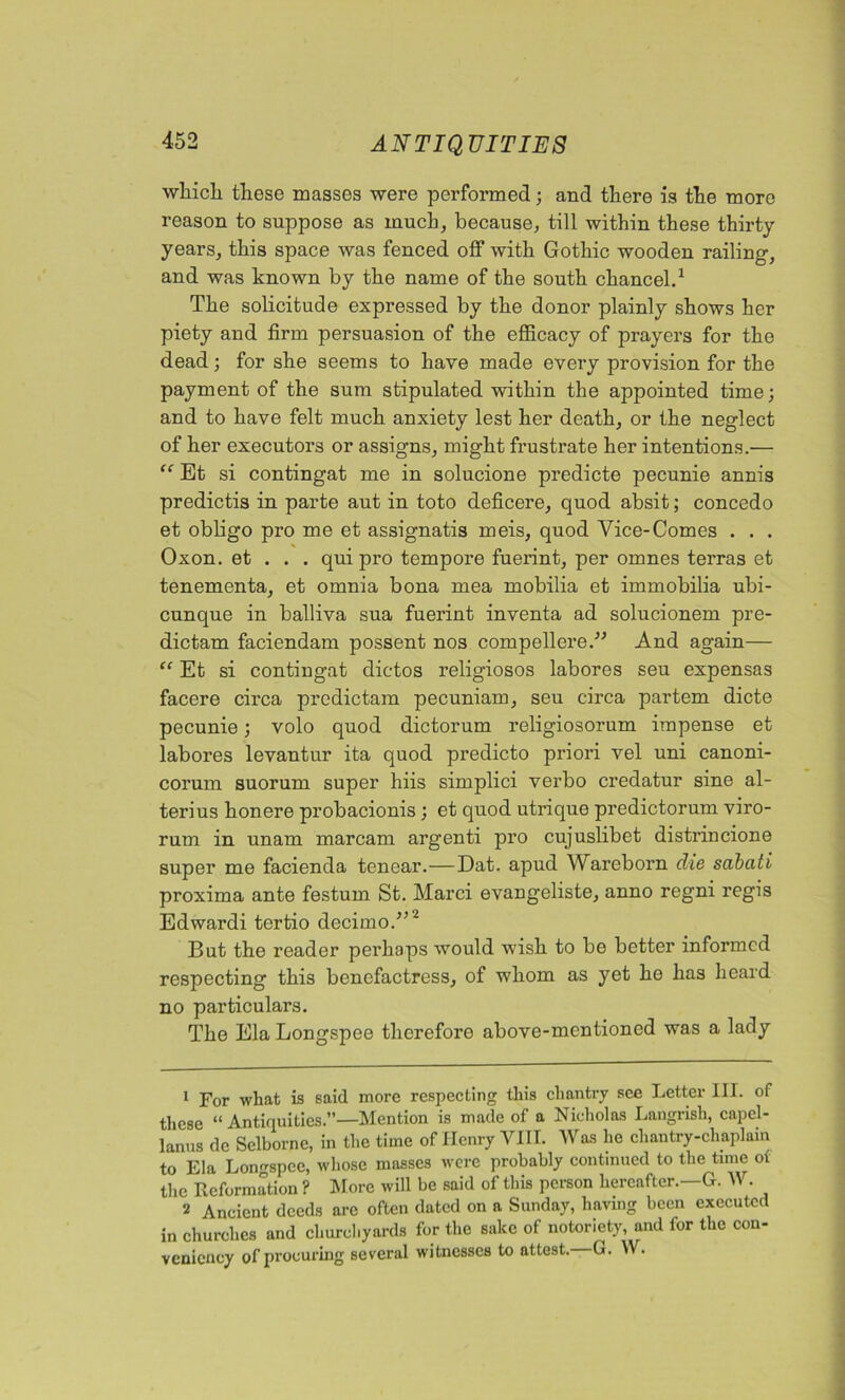 •which these masses were performed; and there is the more reason to suppose as much, because, till within these thirty years, this space was fenced off with Gothic wooden railing-, and was known by the name of the south chancel.1 The solicitude expressed by the donor plainly shows her piety and firm persuasion of the efficacy of prayers for the dead; for she seems to have made every provision for the payment of the sum stipulated within the appointed time; and to have felt much anxiety lest her death, or the neglect of her executors or assigns, might frustrate her intentions.— “ Et si contingat me in solucione predicte pecunie annis predictis in parte aut in toto deficere, quod absit; concedo et obligo pro me et assignatis meis, quod Vice-Comes . . . Oxon. et . . . qui pro tempore fuerint, per omnes terras et tenementa, et omnia bona mea mobilia et immobilia ubi- cunque in balliva sua fuerint inventa ad solucionem pre- dictam faciendam possent nos compellere.” And again— “ Et si contingat dictos religiosos labores seu expensas facere circa predictam pecuniam, seu circa partem dicte pecunie; volo quod dictorum religiosorum impense et labores levantur ita quod predicto priori vel uni canoni- corum suorum super hiis simplici verbo credatur sine al- terius honere probacionis; et quod utrique predictorum viro- rum in unam marcam argenti pro cujuslibet disti’iucione super me facienda tencar.—Dat. apud Wareborn die sabati proxima ante festum St. Marci evangeliste, anno regni regis Edwardi tertio decimo.”2 But the reader perhaps would wish to be better informed respecting this benefactress, of whom as yet he has heard no particulars. The Ela Longspee therefore above-mentioned was a lady 1 For what is said more respecting this chantry see Letter III. of these “Antiquities.”—Mention is made of a Nicholas Langrish, capel- lanus de Selborne, in the time of Henry VIII. Was he chantry-chaplain to Ela Longspee, whose masses were probably continued to the time of the Reformation ? More will be said of this person hereafter.—G. W. 2 Ancient deeds arc often dated on a Sunday, having been executed in churches and churchyards for the sake of notoriety, and for the con- veniency of procuring several witnesses to attest. G. W.