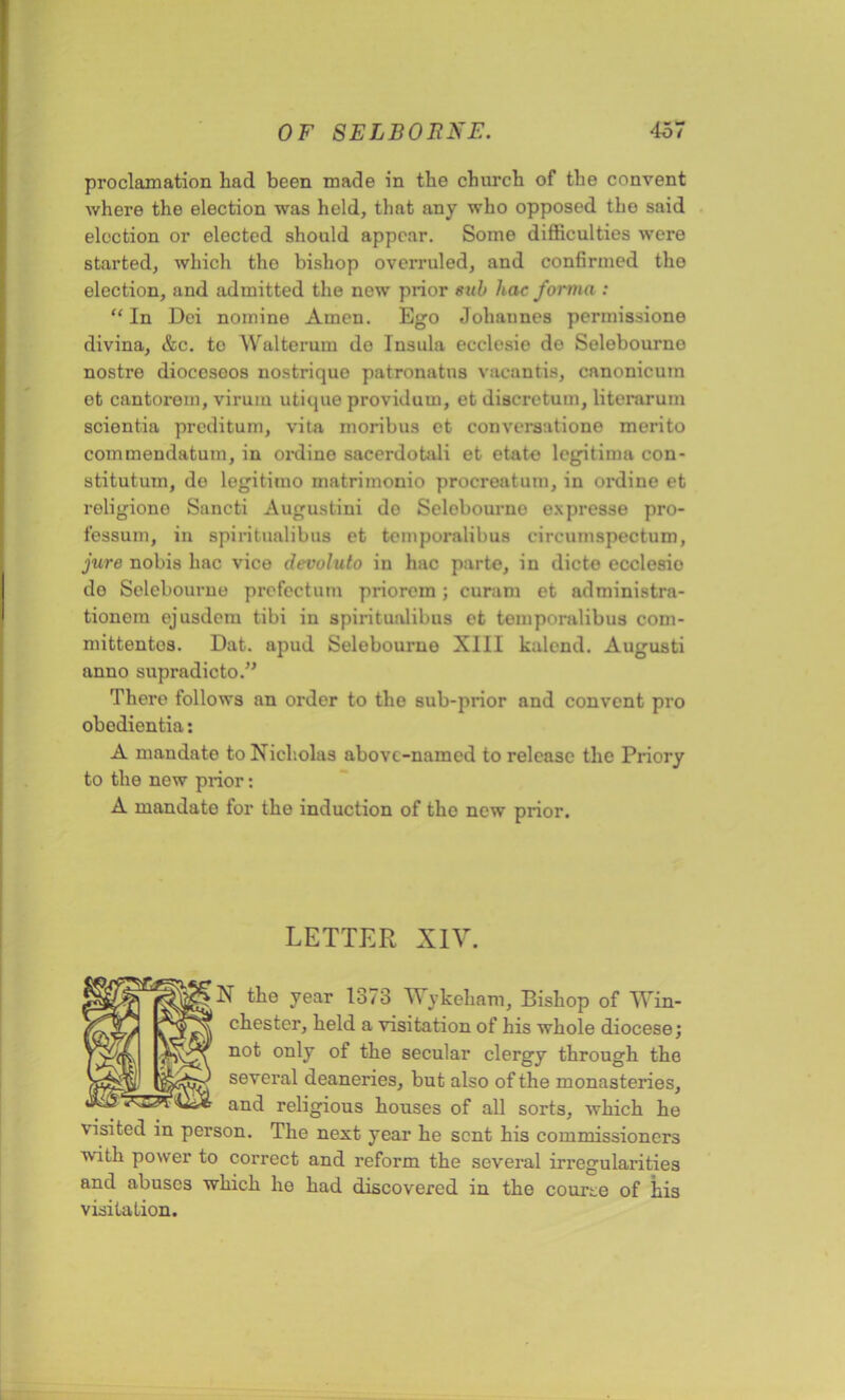 proclamation had been made in the church of the convent where the election was held, that any who opposed tho said election or elected should appear. Some difficulties were started, which tho bishop overruled, and confirmed the election, and admitted the new prior sub hac forma : “ In Dei nomine Amen. Ego Johannes permissione divina, &c. to Walterum do Insula ecclcsie de Selebourno nostre diocesoos nostrique patronatus vacantis, canonicum et cantorom, virum utique providum, et diacretum, literarum scientia preditum, vita moribus et converaatione merito commendatum, in ordino sacerdotali et etato legitima con- stitutum, de legitimo matrimonio procreatum, in ordine et religione Sancti Augustiui de Selobourne expresse pro- fessum, in spiritualibus et temporalibus circumspectuni, jure nobis hac vice devoluto in hac parte, in dicto ecclesio do Selebourno prefcctum priorem; curam et administra- tionem ejusdem tibi in spiritualibus et temporalibus com- mittentos. Dat. apud Selebourno XIII kalend. Augusti anno supradicto.,, There follows an order to the sub-prior and convent pro obodientia: A mandate to Nicholas above-named to release the Priory to the new prior: A mandate for the induction of tho new prior. LETTER XIV. N the year 1373 Wykeham, Bishop of Win- chester, held a visitation of his whole diocese; not only of the secular clergy through the several deaneries, but also of the monasteries, and religious houses of all sorts, which he visited in person. The next year he sent his commissioners with power to correct and reform the several irregularities and abuses which he had discovered in the course of his visitation.