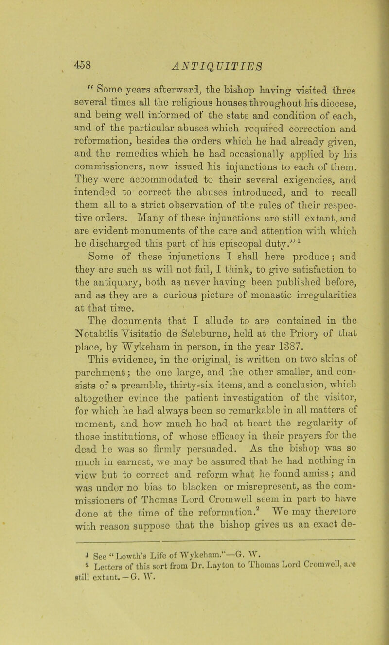 “ Some years afterward, tlie bishop haying visited thre«» several times all the religious houses throughout his diocese, and being well informed of the state and condition of each, and of the particular abuses which required correction and reformation, besides the orders which he had already given, and the remedies which he had occasionally applied by his commissioners, now issued his injunctions to each of them. They were accommodated to their several exigencies, and intended to correct the abuses introduced, and to recall them all to a sti'ict observation of the rules of their respec- tive orders. Many of these injunctions are still extant, and are evident monuments of the care and attention with which he discharged this part of his episcopal duty.”1 Some of these injunctions I shall here produce; and they are such as will not fail, I think, to give satisfaction to the antiquary, both as never having been published before, and as they are a curious picture of monastic irregularities at that time. The documents that I allude to are contained in the Notabilis Yisitatio de Seleburne, held at the Priory of that place, by Wykeham in person, in the year 1887. This evidence, in the original, is written on two skins of parchment; the one large, and the other smaller, and con- sists of a preamble, thirty-six items, and a conclusion, which altogether evince the patient investigation of the visitor, for which he had always been so remarkable in all matters of moment, and how much he had at heart the regularity of those institutions, of whose efficacy in their prayers for the dead he was so firmly persuaded. As the bishop was so much in earnest, we may be assured that ho had nothing in view but to correct and reform what ho found amiss; and was under no bias to blacken or misrepresent, as the com- missioners of Thomas Lord Cromwell seem in part to have done at the time of the reformation.2 Wo may theroioro with reason suppose that the bishop gives us an exact de- J See “ Lowth’8 Life of Wykeham.’ —G. A\ . 2 Letters of this sort from Dr. Layton to Thomas Lord Croimvcll, are still extant. — G. IV.