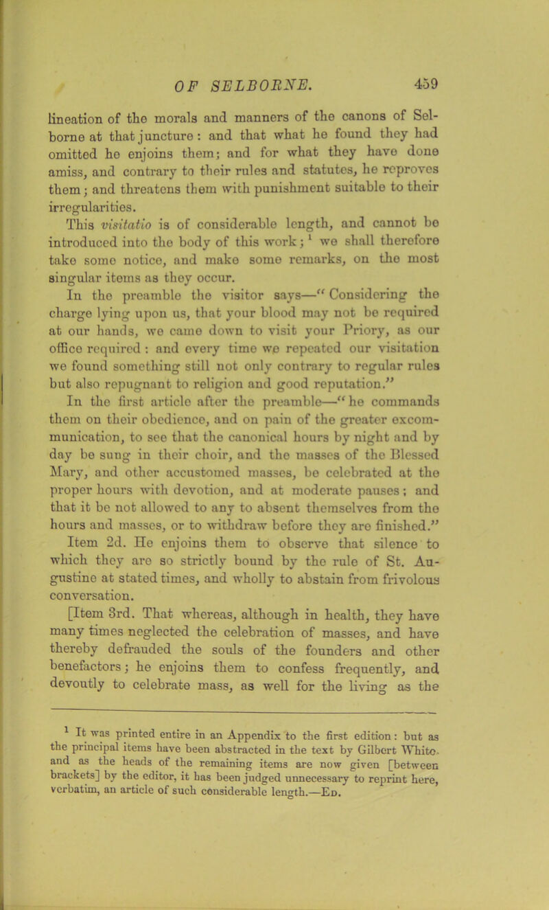 lineation of the morals and manners of the canons of Sel- borne at that juncture : and that what he found they had omitted ho enjoins them; and for what they have done amiss, and contrary to their rules and statutes, he reproves them; and threatens them with punishment suitable to their irregularities. This visitatio is of considerable length, and cannot bo introduced into the body of this work; 1 we shall therefore take somo notice, and make some remarks, on tho most singular items as thoy occur. In tho preamble tho visitor says—“ Considering tho charge lying upon us, that your blood may not bo required at our hands, we came down to visit your Priory, as our office required : and every timo wo repeated our visitation we found something still not only contrary to regular rules but also repugnant to religion and good reputation.” In the first article after the preamble—“ ho commands thorn on their obedience, and on pain of the greater excom- munication, to see that the canonical hours by night and by day be sung in their choir, and tho masses of tho Blessed Mary, and other accustomed masses, bo eolebrated at tho proper hours with devotion, and at modcrato pauses; and that it be not allowed to any to absent themselves from the hours and masses, or to withdraw bofore they aro finished.” Item 2d. He enjoins them to observe that silence to which they aro so strictly bound by the rule of St. Au- gustine at stated times, and wholly to abstain from frivolous conversation. [Item 3rd. That whereas, although in health, they have many times neglected the celebration of masses, and have thereby defrauded the souls of the founders and other benefactors; he enjoins them to confess frequently, and devoutly to celebrate mass, as well for the living as the 1 It was printed entire in an Appendix to the first edition: but as the principal items have been abstracted in the text by Gilbert White- and as the heads of the remaining items are now given [between brackets] by the editor, it has been judged unnecessary to reprint here, verbatim, an article of such considerable length.—Ed.