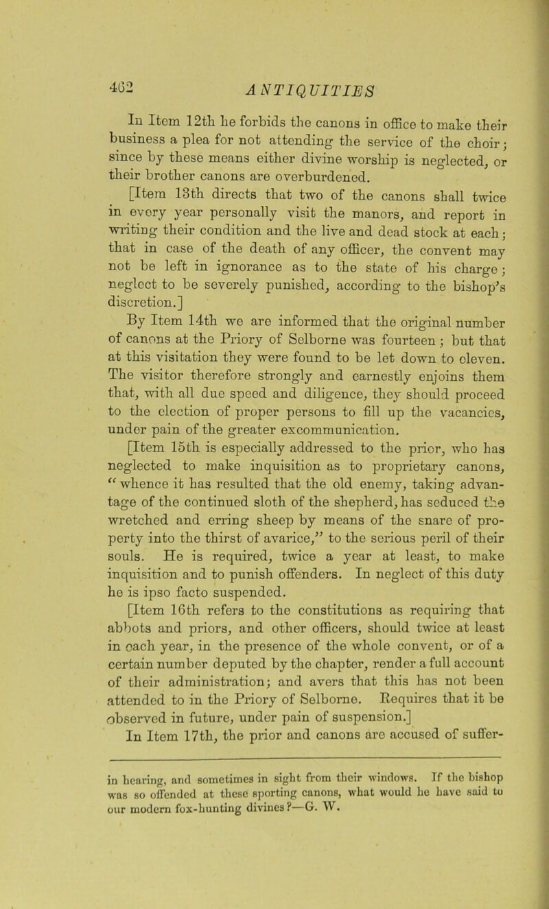 4G2 In Item 12th he forbids the canons in office to make their business a plea for not attending the service of the choir; since by these means either divine worship is neglected, or their brother canons are overburdened. [Item 13th directs that two of the canons shall twice in every year personally visit the manors, and report in writing their condition and the live and dead stock at each • that in case of the death of any officer, the convent may not be left in ignorance as to the state of his charge; neglect to be severely punished, according to the bishop's discretion.] By Item 14th we are informed that the original number of canons at the Priory of Selborne was fourteen ; but that at this visitation they were found to be let down to eleven. The visitor therefore strongly and earnestly enjoins them that, with all due speed and diligence, they should proceed to the election of proper persons to fill up the vacancies, under pain of the greater excommunication. [Item 15th is especially addressed to the prior, who has neglected to make inquisition as to proprietary canons, “ whence it has resulted that the old enemy, taking advan- tage of the continued sloth of the shepherd, has seduced the wretched and erring sheep by means of the snare of pro- perty into the thirst of avarice, to the serious peril of their souls. He is required, twice a year at least, to make inquisition and to punish offenders. In neglect of this duty he is ipso facto suspended. [Item 16th refers to the constitutions as requiring that abbots and priors, and other officers, should twice at least in each year, in the presence of the whole convent, or of a certain number deputed by the chapter, render a full account of their administration; and avers that this has not been attended to in the Priory of Selborne. Requires that it be observed in future, under pain of suspension.] In Item 17th, the prior and canons are accused of suffer- in hearing, and sometimes in sight from their windows. If the bishop was so offended at these sporting canons, what would he have said to our modern fox-hunting divines ?—G. W.