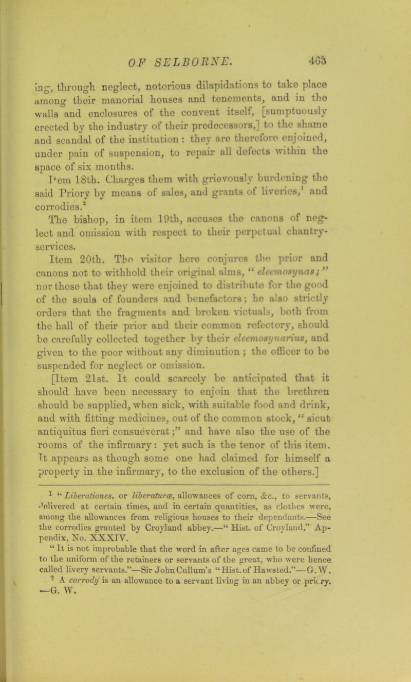 'mg, through neglect, notorious dilapidations to take place among their manorial houses and tenements, and in the walls and enclosures of tho convent itself, [sumptuously erected by tho industry of their predecessors,] to the shame and scandal of the institution : they are therefore enjoined, under pain of suspension, to repair all defects within the space of six months. Tfem 18th. Charges them with grievously burdening the said Priory by means of sales, and grants of liveries,1 and corrodies.2 The bishop, in item 19th, accusos the canons of neg- lect and omission with respect to their perpetual chantry- services. Item 20th. The visitor here conjures the prior and canons not to withhold their original alms, “ eleemogynatj ” nor those that they were enjoined to distribute for the good of tho souls of founders and benefactors; ho also strictly orders that tho fragments and broken victuals, both from the hall of their prior and their common refectory, should be carefully collected together by their eleemosynarius, and given to the poor without any diminution ; tho officer to bo suspended for neglect or omission. [Item 21st. It could scarcely be anticipated that it should have been necessary to enjoin that the brethren should be supplied, when sick, with suitable food and drink, and with fitting medicines, out of the common stock, “ sicut antiquitus fieri consueveratand have also the use of the rooms of the infirmary: yet such is the tenor of this item. It appears as though some one had claimed for himself a property in the infirmary, to the exclusion of the others.] 1 “ Liberationes, or liberaturce, allowances of com, &c., to servants, -’nlivered at certain times, and in certain quantities, as clothes were, among the allowances from religious houses to their dependants.—See the corrodies granted by Croyland abbey.—“ Hist, of Croyland,” Ap- pendix, No. XXXIY. “ It is not improbable that the word in after ages came to be confined to the uniform of the retainers or servants of the great, who were hence called livery servants.”—Sir JohnCnllum's “Hist.of Hawsted.”—6.W. - A corrody is an allowance to a servant living in an abbey or prkry. —G. W.