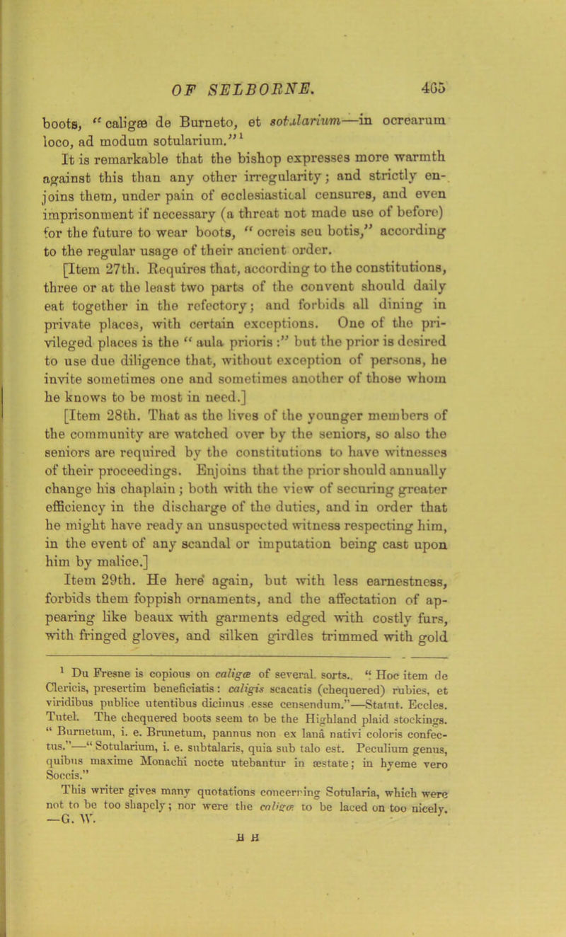 boots, cc caligoe de Burneto, et sotularium—in ocrearum loco, ad modum sotularium.”1 It is remarkable that the bishop expresses more warmth against this than any other irregularity; and strictly en- joins them, under pain of ecclesiastical censures, and even imprisonment if necessary (a threat not made uso ot before) for the future to wear boots, “ ocreis seu botis,” according to the regular usage of their ancient order. [Item 27th. Roquires that, according to the constitutions, three or at the least two parts of the convent should daily eat together in the refectory; and forbids all dining in private places, with cortain exceptions. One of the pri- vileged places is the “ aula prioris but the prior is desired to use due diligence that, without exception of persons, he invite sometimes one and sometimes another of those whom he knows to be most in need.] [Item 28th. That as the lives of the younger members of the community are watched over by the seniors, so also the seniors are required by the constitutions to have witnesses of their proceedings. Enjoins that the prior should annually change his chaplain ; both with the view of securing greater efficiency in the discharge of the duties, and in order that he might have ready an unsuspected witness respecting him, in the event of any scandal or imputation being cast upon him by malice.] Item 29th. He here' again, but with less earnestness, forbids them foppish ornaments, and the affectation of ap- pearing like beaux with garments edged with costly furs, with fringed gloves, and silken girdles trimmed with gold 1 Du Fresne is copious on caligce of several sorts.. “ Hoc item de Clericis, presertim benefieiatis: caligis scacatis (chequered) rubies, et viridibus publice utentibus dicimus esse censendum.”—Statut. Eccles. Tutel. The chequered boots seem to be the Highland plaid stockings. “ Burnetum, i. e. Brunetum, pannus non ex land nativi colon’s confec- tus. ’—“ Sotularium, i. e. snbtalaris, quia sub talo est. Peculium genus, quibus maxime Monaohi nocte utebantur in testate; in hyeme vero Sooeis.” This writer gives many quotations concerning Sotularia, which were not to be too shapely; nor were the enlisa to be laced on too nicely —G. W. n a