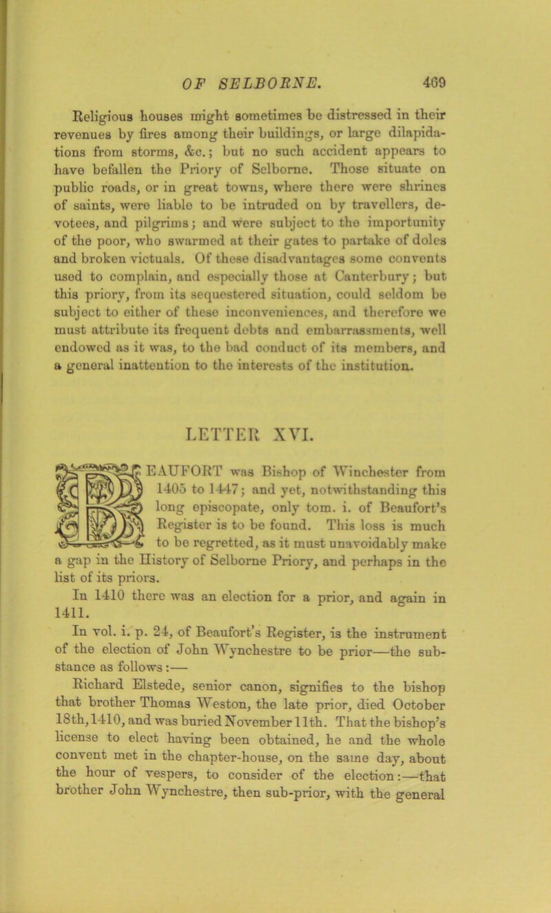 Religious houses might sometimes be distressed in their revenues by fires among their buildings, or large dilapida- tions from storms, &c.; but no such accident appears to have befallen the Priory of Sclborne. Those situate on public roads, or in great towns, whore there were shrines of saints, were liable to be intruded on by travellers, de- votees, and pilgrims; and were subject to tho importunity of the poor, who swarmed at their gates to partake of doles and broken victuals. Of these disadvantages some convents used to complain, and especially those at Canterbury; but this priory, from its sequestered situation, could seldom be subject to either of theso inconveniences, and therefore wo must attribute its frequent debts and embarrassments, well endowed as it was, to tho bad conduct of its members, and a general inattention to tho interests of the institution. LETTER XVI. EAUFORT was Bishop of Winchester from 1405 to 1447; and yet, notwithstanding this long episcopate, only tom. i. of Beaufort’s Register is to be found. This loss is much to be regretted, as it must unavoidably make a gap in the History of Selborne Priory, and perhaps in tho list of its priors. In 1410 there was an election for a prior, and again in 1411. In vol. i. p. 24, of Beaufort’s Register, is the instrument of the election ot John AN ynchestre to be prior—the sub- stance as follows:— Richard Elstede, senior canon, signifies to the bishop that brother Thomas AYeston, the late prior, died October IS th, 1410, and was buried November 11th. That the bishop’s license to elect having been obtained, he and the whole convent met in the chapter-house, on the same day, about the hour of vespers, to consider of the election:—that brother John AA' ynchestre, then sub-prior, with the general