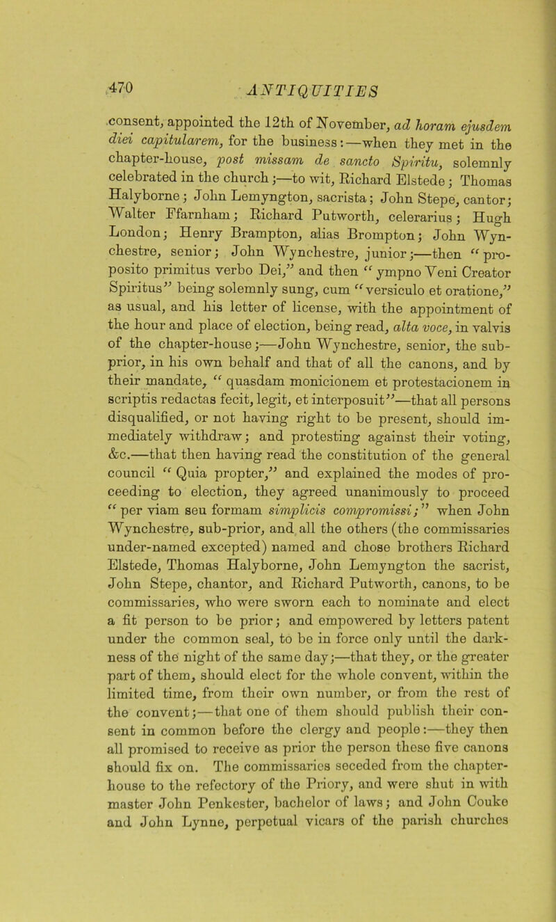 consent, appointed the 12th of November, ad horam ejusdem diei capitularem, for the business:—when they met in the chapter-house, post missann de sancto Spivitu, solemnly celebrated in the church ;—to wit, Richard Elstede; Thomas Halyborne; John Lemyngton, sacrista; John Stepe, cantor; Walter Ffarnham; Richard Putworth, celerarius; Hugh London; Henry Brampton, alias Brompton; John Wyn- chestre, senior; John Wynchestre, junior;—then “ pro- posito primitus verbo Dei,” and then “ympno Veni Creator Spiritus” being solemnly sung, cum “versiculo et oratione,” as usual, and his letter of license, with the appointment of the hour and place of election, being read, alta voce, in valvis of the chapter-house;—John Wynchestre, senior, the sub- prior, in his own behalf and that of all the canons, and by their mandate, “ quasdam monicionem et protestacionem in scriptis redactas fecit, legit, et interposuit”—that all persons disqualified, or not having right to be present, should im- mediately withdraw; and protesting against their voting, &c.—that then having read the constitution of the general council “ Quia propter,” and explained the modes of pro- ceeding to election, they agreed unanimously to proceed “per viam seu formam simplicis compromissiwhen John Wynchestre, sub-prior, and all the others (the commissaries under-named excepted) named and chose brothers Richard Elstede, Thomas Halyborne, John Lemyngton the sacrist, John Stepe, chantor, and Richard Putworth, canons, to be commissaries, who were sworn each to nominate and elect a fit person to be prior; and empowered by letters patent under the common seal, to be in force only until the dark- ness of the night of the same day;—that they, or the greater part of them, should elect for the whole convent, within the limited time, from their own number, or from the rest of the convent;—that one of them should publish their con- sent in common before the clergy and people:—they then all promised to receive as prior tho person these five canons should fix on. The commissaries seceded from the chapter- house to the refectory of the Priory, and were shut in with master John Penkester, bachelor of laws; and John Couko and John Lynne, perpetual vicars of the parish churches