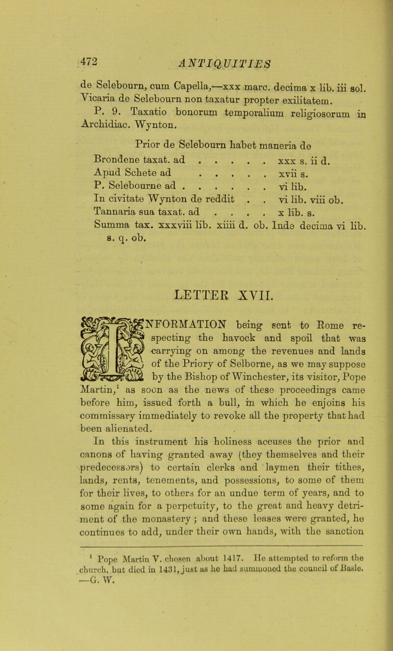 de Selebourn, cum Capella,—xxx marc, decima x lib. iii sol. Yicaria de Selebourn non taxatur propter exilitatem. P. 9. Taxatio bonorum temporalium religiosorum in Arcbidiac. Wynton. Prior de Selebourn habet maneria de Brondene taxat. ad Apud Schete ad ... P. Selebourne ad . In civitate Wynton de reddit Tannaria sua taxat. ad Summa tax. xxxviii lib. xiiii d. s. q. ob. . xxx s. ii d. . xvii s. . vi lib. . vi lib. viii ob. . x lib. s. ob. Inde decima vi lib. LETTER XVII. ^FORMATION being sent to Rome re- specting the havock and spoil tliat was carrying on among the revenues and lands of the Priory of Selborne, as we may suppose by the Bishop of Winchester, its visitor, Pope Martin,1 as soon as the news of these proceedings came before him, issued forth a bull, in which he enjoins his commissary immediately to revoke all the property that had been alienated. In this instrument his holiness accuses the prior and canons of having granted away (they themselves and their predecessors) to certain clerks and laymen their tithes, lands, rents, tenements, and possessions, to some of them for their lives, to others for an undue term of years, and to some again for a perpetuity, to the great and heavy detri- ment of the monastery ; and these loases were granted, he continues to add, under thoir own hands, with the sanction 1 Pope Martin Y. chosen about 1417. He attempted to reform the church, but died in 1431, just as he had summoned the council of Basle. —G. W.