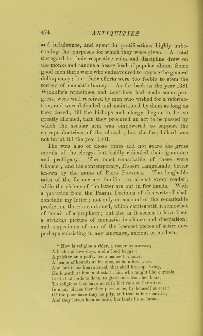 and indulgence, and spent in gratifications highly unbe- coming the purposes for which they were given. A total •disregard to their respective rules and discipline drew on the monks and canons a heavy load of popular odium. Some good men there were who endeavoured to oppose the general delinquency; but their efforts were too feeble to stem the torrent of monastic luxury. As far back as the year 1381 Wickliffe’s principles and doctrines had made some pro- gress, were well received by men who wished for a reforma- tion, and were defended and maintained by them as long as they dared; till the bishops and clergy began to be so greatly alarmed, that they procured an act to be passed by which the secular arm was empowered to support the corrupt doctrines of the church; but the first lollard was not burnt till the year 1401. The wits also of those times did not spare the gross morals of the clergy, but boldly ridiculed their ignorance and profligacy. The most remarkable of these were Chaucer,, and his contemporary, Robert Langelande, better known by the name of Piers Plowman. The laughable tales of the former are familiar to almost every reader; while the visions of the latter are but in few hands. With a quotation from the Passus Decimus of this writer I shall conclude my letter; not only on account of the remarkable prediction therein contained, which carries with it somewhat of the air of a prophecy; but also as it seems to have been a striking picture of monastic insolence and dissipation: and a specimen of one of the keenest pieces of satire now perhaps subsisting in any language, ancient or modern. M Now is religion a rider, a roraer by streate ; A leader of leve-days, and a loud begger; A pricker on a palfry from maner to manor, A heape of hounds at his ai’se, as he a lord were. And but if his knave kneel, that shall his cope bring, He lourcth at him, and asketh him who taught him curtcsie. Little had lords to done, to give lands from her heirs, To religious that have no ruth if it rain on her altars. In many places ther they persons be, by hcmsclf at ease; Of the poor have they no pity, and that is her charitie; And they letten hem as lords, her lands lie so broad.