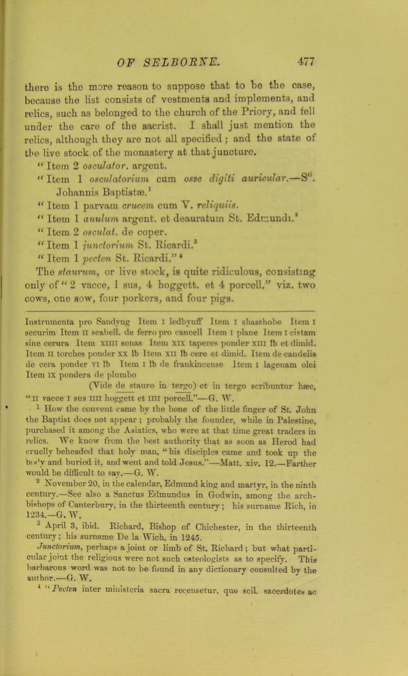there is the mere reason to suppose that to be the case, because the list consists of vestments and implements, and relics, such as belonged to the church of the Priory, and fell under the care of the sacrist. I shall just mention the relics, although they are not all specified; and the state of the live stock of tho monastery at that juncture. “ Item 2 oscillator, argent. “ Item 1 osculatorium cum osse digiti auricular.—S“. Johannis Baptistre.1 “ Item 1 parvam crucem cum V. reliquiis. “ Item 1 anulum argent, ot doauratum St. Edcundi.1 “ Item 2 osculat. do coper. “ Item 1 junctorium St. Ricardi.3 “ Item 1 peeten St. Ricardi.” * Tho staurwn, or live stock, is quite ridiculous, consisting only of “ 2 vacce, 1 sus, 4 hoggctt. et 4 porcoll.” viz. two cows, one sow, four porkers, and four pigs. Instrumenta pro Sandvng Item I ledbynfF Item I shasshobe Item I securim Item ii scabell. de ferropro cancell Item I plane Item I cistam sine cerura Item xim sonas Item xix taperes ponder xm lb et diinid. Item ii torches ponder xx lb Item xii lb cere et diinid. Item de candelis de cera ponder VI lb Item I lb de frankincense Item I lagenam olei Item ix pondera de plnrnbo (Vide de stauro in tergo) et in tergo scribuntnr hiec, “ii vacce i sus mi boggett et mi porcell.—G. W. 1 How the convent came by the bone of the little finger of St. John the Baptist does not appear ; probably the founder, while in Palestine, pm-chased it among the Asiatics, who were at that time great traders in relics. We know from the best authority that as soon as Herod had cruelly beheaded that holy man, “ his disciples came and took up the body and buried it, and went and told Jesns.”—Matt. xiv. 12.—Farther would be difficult, to say.—G. W. 2 November 20, in the calendar, Edmund king and martyr, in the ninth century.—See also a Sanctus Edmundus in Godwin, among the arch- bishops of Canterbury, in the thirteenth century ; his surname Rich, in 1234.—G. W. 3 April 3, ibid. Richard, Bishop of Chichester, in the thirteenth century; his surname De la Wich, in 1245. Junctonum, perhaps a joint or limb of St. Richard ; but what parti- cular jomt the religious were not such osteologists as to specify. This barbarous word was not to be found in any dictionary consulted by the author.—G. W. 4 “ Peeten iuter ministeria sacra recensetur, quo scil. sacerdotes ao »