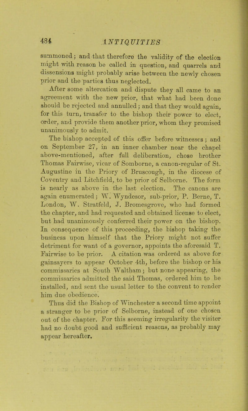 summoned; and that therefore the validity of the election might with reason be called in question, and quarrels and dissensions might probably arise between the newly chosen prior and the parties thus neglected. After some altercation and dispute they all came to an agreement with the new prior, that what had been done should be rejected and annulled; and that they would again, for this turn, transfer to the bishop their power to elect, order, and provide them another prior, whom they promised unanimously to admit. The bishop accepted of this offer before witnesses ; and on September 27, in an inner chamber near the chapel above-mentioned, after full deliberation, chose brother Thomas Fairwise, vicar of Somborne, a canon-regular of St. Augustine in the Priory of Bruscough, in the diocese of Coventry and Litchfield, to be prior of Selborne. The form is nearly as above in the last election. The canons are again enumerated; W. Wyndesor, sub-prior, P. Berne, T. London, W. Stratfeld, J. Bromesgrove, who had formed the chapter, and had requested and obtained license to elect, but had unanimously conferred their power on the bishop. In consequence of this proceeding, the bishop taking the business upon himself that the Priory might not suffer detriment for want of a governor, appoints the aforesaid T. Fairwise to be prior. A citation was ordered as above for gainsayers to appear October 4-th, before the bishop or his commissaries at South Waltham; but none appearing, the commissaries admitted the said Thomas, ordered him to be installed, and sent the usual letter to the convent to render him duo obedience. Thus did the Bishop of Winchester a second time appoint a stranger to be prior of Selborne, instead of one chosen out of the chapter. For this seeming irregularity the visiter had no doubt good and sufficient reasons, as probably may appear hereafter.