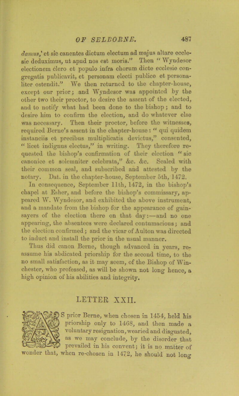 damus,’ et sic cancntes dictum electura ad majus altare eccle- sie deduximus, ut apud nos est moris.” Then “ Wyndesor electioncm clero ct populo infra chorum dicte ecclesio con- gregatis publicavit, et personam electi publico et persona- liter ostendit.” We then returned to tho chapter-house, except our prior; and Wyndesor was appointed by the other two their proctor, to desire tho assent of tho elected, and to notify what had been dono to tho bishop ; and to desire him to confirm the election, and do whatever else was necessary. Then their proctor, beforo tho witnesses, required Berno’s assent in tho chapter-house : “ qui quidom instanciis et precibus multiplicatis do vie t us,” consented, “ licet indignus elcctus,” in writing. They thereforo re- quested tho bishop’s confirmation of their election “ sic canonico et soleinniter celebrata,” See. Scc. Scaled with their common seal, and subscribed and attested by tho notary. Dat. in tho chapter-house, September 5th, 1472. In consequonce, September 11th, 1472, in tho bishop’s chapel at Esher, and beforo tho bishop’s commissnry, ap- peared W. Wyndesor, and exhibited tho above instrument, and a mandate from the bishop for tho appearanco of gain- sayers of tho election thero on that day:—and no one appearing, the absentees were declared contumacious; and the election confirmed ; and the vicar of Aulton was directed to induct and install the prior in the usual manner. Thus did canon Berne, though advanced in years, ro- assume his abdicated priorship for the second time, to tho no small satisfaction, as it may seem, of the Bishop of Win- chester, who professed, as will be shown not long hence, a high opinion of his abilities and integrity. LETTER XXII. S prior Berne, when chosen in 1454, held his priorship only to 1468, and then made a voluntary resignation, wearied and disgusted, as we may conclude, by the disorder that prevailed in his convent; it is no matter of wonder that, when re-chosen in 1472, he should not lono- O