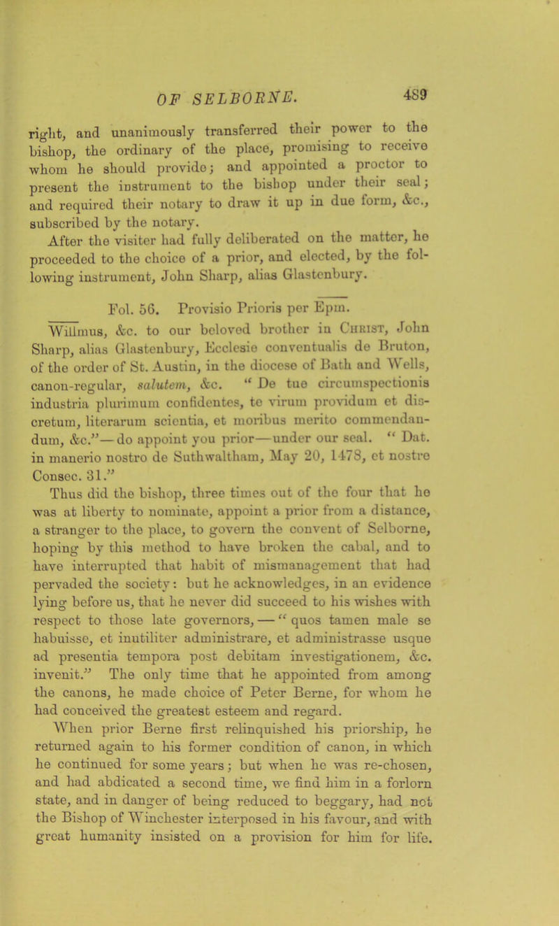 right, and unanimously transferred their power to the bishop, the ordinary of the place, promising to receive whom he should provide; and appointed a proctor to present the instrument to the bishop under their seal; and required their notary to draw it up in due lorin, Ac., subscribed by the notary. After the visiter had fully deliberated on the matter, ho proceeded to the choice of a prior, and elected, by the lol- lowing instrument, John Sharp, alias Glastonbury. Fob 56. Provisio Prioris per Epm. Willmus, &c. to our belovod brother in Christ, John Sharp, alias Glastonbury, Ecclesio conventualis de Bruton, of the ordor of St. Austin, in the diocese of Bath and Wells, canon-regular, salutem, Ac. “ De tue circumspections industria plurimum confidentes, to viruin providum et dis- cretuin, literarum scicntia, et moribus inerito commemlau- dum, Ac.”—do appoint you prior—under our seal. “ Dat. in manerio nostro de Suthwaltham, May 20, 1478, et nostro Consec. 31.” Thus did the bishop, three times out of the four that ho was at liberty to nominate, appoint a prior from a distance, a stranger to the place, to govern the convent of Selborne, hoping by this method to have broken the cabal, and to have interrupted that habit of mismanagement that had pervaded the society: but he acknowledges, in an evidence lying before us, that he never did succeed to his wishes with respect to those late governors, — “ quos tamen male se habuisse, et inutiliter administrare, et administrasse usque ad presentia tempora post debitam investigationem, Ac. invenit.” The only time that he appointed from among the canons, he made choice of Peter Berne, for whom he had conceived the greatest esteem and regard. When prior Berne first relinquished his priorship, he returned again to his former condition of canon, in which he continued for some years; but when he was re-chosen, and had abdicated a second time, we find him in a forlorn state, and in danger of being reduced to beggary, had net the Bishop of Vi inchester interposed in his favour, and with great humanity insisted on a provision for him for life.