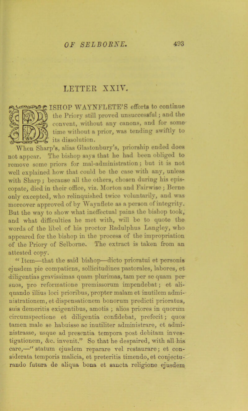 LETTER XXIV. ISHOP WAYNFLETE’S efforts to continue the Priory still proved unsuccessful; and the convent, without any canons, and for somo 3SN time without a prior, was tending swiftly to its dissolution. When Sharp’s, alias Glastonbury’s, priorship ended does not appoar. The bishop says that lie had been obliged to remove somo priors tor maladministration; but it is not well explained how that could be the case with any, unless with Sharp; because all the others, chosen during his epis- copate, died in their office, viz. Morton and Fail-wise ; Berne only excepted, who relinquished twice voluntarily, and was moreover approved of by A\ aynflete as a person ot integrity. But the way to show what ineffectual pains the bishop took, and what difficulties he met with, will bo to quote the words of the libel of his proctor Radulphus Langley, who appeared for the bishop in the process of the impropriation of the Priory of Selborne. The extract is taken from an attested copy. u Item—that the said bishop—dicto prioratui et personis ejusdem pie compatiens, sollicitudines pastorales, labores, et diligentias gravissimas quam plurimas, tam per se quam per suos, pro reformatione premissorum impendebat; et ali- quando illius loci prioribus, propter malam et inutilem adrni- nistrationem, et dispensationem bonorum predicti prioratus, suis demeritis exigentibus, amotis ; alios priores in quorum eircumspectione et diligentia confidebat, prefecit; quos tamen male se habuisse ac inutiliter administrare, et adrni- nistrasse, usque ad presentia tempora post debitam inves- tigationem, &c. invenit.” So that he despaired, with all his care,—ff statum ejusdem reparare vel restaurare; et con- siderata temporis malicia, et preteritis timendo, et conjectu- rando futura de aliqua bona et sancta religione ejusdem