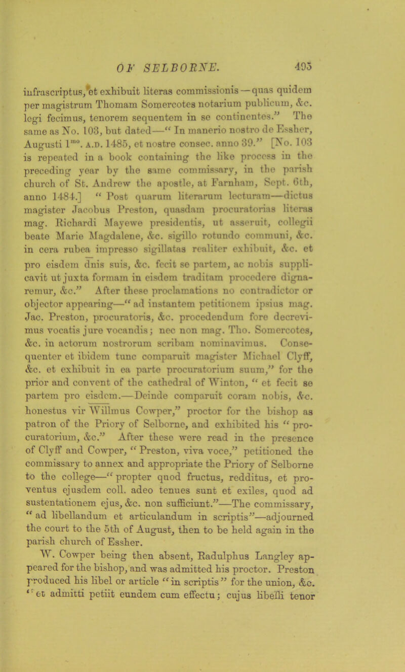 infrascriptus/ot exhibuit literas cornmissionis — quas quidem per inagistrum Thomam Somercotes notarium publicum, Ac. legi fecimus, tenorem sequentem in so continentes.” Tho same as No. 103, but dated—“ In manerio nostro de Essher, Augusti l,no. a.d. 1485, et nostre consec. anno 39.” [No. 103 is repeated in a book containing the like process in the preceding year by the same commissary, in the parish church of St. Andrew the apostle, at Farnham, Sept. 0th, anno 1484.] “ Post quarum literarum lecturam—dictus magistcr Jacobus Preston, quaedam procuratorias literas mag. Richardi Mayewe presidentis, ut asseruit, collegii beate Marie Magdalene, Ac. sigillo rotundo communi, Ac. in cera rubea impresso sigillatas realiter exhibuit, Ac. et pro eisdom dnis suis, Ac. fecit se partem, ac nobis suppli- cavit ut juxta formam in eisdom traditam proccdero digna- remur, Ac.” After these proclamations no contradictor or objector appearing—“ad instantem petitionem ipsius mag. Jac. Preston, procuratoris, Ac. procedenduin fore decrevi- mus vocatis jure vocandis; nec non mag. Tho. Somercotes, Ac. in actorum nostrorum scribam nominavimus. Conse- quenter et ibidem tunc comparuit magistcr Michael Clyff, Ac. et exhibuit in ea parte procuratorium suuin,” for the prior and convent of tho cathedral of Winton, “ et fecit se partem pro eisdom.—Deinde comparuit coram nobis, Ac. bonestus vir 'Willmus Cowper,” proctor for the bishop as patron of the Priory of Selborne, and exhibited his “ pro- curatorium, Ac.” After these were read in the presence of Clytf and Cowper, “ Preston, viva voce,” petitioned the commissary to annex and appropriate the Priory of Selborne to the college—“ propter quod fructus, redditus, et pro- ventus ejusdem coll, adeo tenues sunt et exiles, quod ad sustentationem ejus, Ac. non sufficiunt.”—The commissary, “ ad libellandum et articulandum in scrip tis”—adjourned the court to the 5 th of August, then to be held again in the parish church of Essher. W. Cowper being then absent, Radulphus Langley ap- peared for the bishop, and was admitted his proctor. Preston produced his libel or article “ in scriptis ” for the union, Ac. ‘‘ fct admitti petiit eundem cum efiectu; cujus libelli tenor