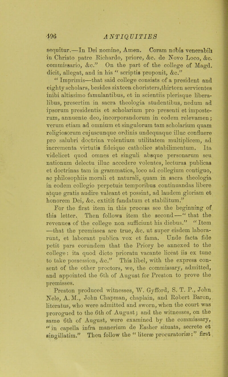 sequitur.—In Dei nomine. Amen. Coram nobis venerabili in Christo patre Richardo, priore, &c. de Novo Loco, &c. commissario, &c.” On the part of the college of Magd. dicit, allegat, and in his “ scriptis proponit, &c.” “ Imprimis—that said college consists of a president and eighty scholars, besides sixteen choristers,thirteen servientes inibi altissimo famulantibus, et in scientiis plerisque libera- libus, presertim in sacra theologia studentibus, nedum ad ipsorum presidents et scholarium pro present et imposte- rum, annuente deo, incorporandorum in eodem relevamen; verum etiam ad omnium et singulorum tarn scholarium quam religiosorum cujuscunque ordinis undequaque illuc confluere pro salubri doctrina volentium utilitatem multiplicem, ad incrementa virtutis fideique catholice stabilimentum. Ita videlicet quod omnes et singuli absque personarum seu nationum delectu illuc accedere volentes, lecturas publicas et doctrinas tarn in grammatica, loco ad collegium contiguo, ac philosophiis morali et naturali, quam in sacra theologia in eodem collegio perpetuis temporibus continuandas libere atque gratis audire valeant et possint, ad laudern gloriam et honorem Dei, &c. extitit fundatum et stabilitum ” For the first item in this process see the beginning of this letter. Then follows item the second — “ that the revenues of the college non sufficiunt his diebus.” “ Item —that the premisses are true, &c. ut super eisdem labora- runt, et laborant publica vox et fama. Unde facta fide petit pars eorundem that the Priory be annexed to the college: ita quod dicto prioratu vacante liccat iis ex tunc to take possession, &c.” This libel, with the express con- sent of the other proctors, we, the commissary, admitted, and appointed the 6th of August for Preston to prove the premisses. Preston produced witnesses, W. Gyfford, S. T. P., John Nele, A. M., John Chapman, chaplain, and Robert Baron, literatus, who were admitted and sworn, when the court was prorogued to the 6th of August; and the witnesses, on the same 6th of August, were examined by the commissary, “ in capella infra manerium do Essher situata, secrete et Bingillatim.” Then follow the “ liter® procurator!®:” first