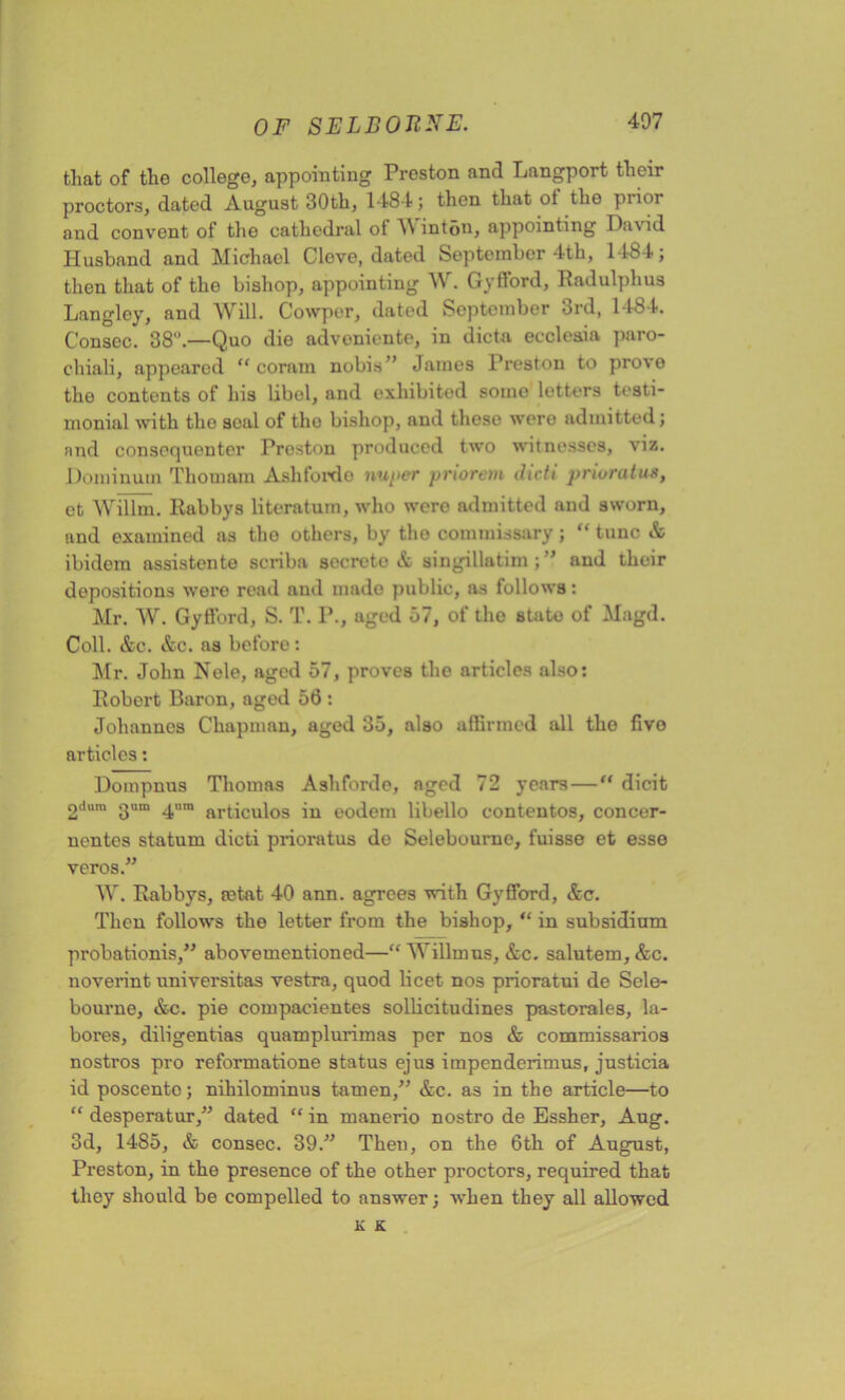 that of the college, appointing Preston and Langport their proctors, dated August 30th, 1484; then that ot the prior and convent of the cathedral of AN inton, appointing David Husband and Michael Clove, dated September 4th, 1484; then that of the bishop, appointing AV. Gyfford, Radulphus Langley, and Will. Cowper, dated September 3rd, 1484. Conscc. 38°.—Quo die adveniente, in dicta eccleaia paro- chiali, appeared “ coram nobis” James Preston to pi’ove the contents of his libel, and exhibited some letters testi- monial with tho seal of the bishop, and these were admitted; and consequenter Preston produced two witnesses, viz. Dominum Thomam Ash fordo nuper priorem dicti prioratus, ct AVillm. Rabbys literatum, who were admitted and sworn, and examined as tho others, by tho commissary; “ tunc & ibidem assistcnte scriba secrete & singillatim ; ” and their depositions were read and made public, as follows: Mr. AV. Gyfford, S. T. P., aged 57, of the state of Magd. Coll. &c. &c. as before: Mr. John Nele, aged 57, proves tho articles also: Robert Baron, aged 56 : Johannes Chapman, aged 35, also affirmed all tho five articles: Dompnus Thomas Ashforde, aged 72 years—“ dicit 2liura 3um 4um articulos in eodem libello contentos, concer- nentes statum dicti prioratus do Selebourne, fuisse et esse veros.” AV. Rabbys, retat 40 ann. agrees with Gyfford, Ac. Then follows the letter from the bishop, “ in subsidium probationis,” abovementioned—“ AAbllmus, Ac. salutem,Ac. noverint nniversitas vestra, quod beet nos prioratui de Sele- bourne, Ac. pie compacientes solbcitudines pastorales, la- bores, diligentias quamplurimas per nos A commissarios nostros pro reformatione status ejus impenderimus, justicia id poscento; nihilominus tamen,” Ac. as in the article—to “ desperatur,” dated “ in manerio nostro de Essher, Aug. 3d, 1485, A consec. 39.” Then, on the 6th of August, Preston, in the presence of the other proctors, required that they should be compelled to answer; when they all allowed K K