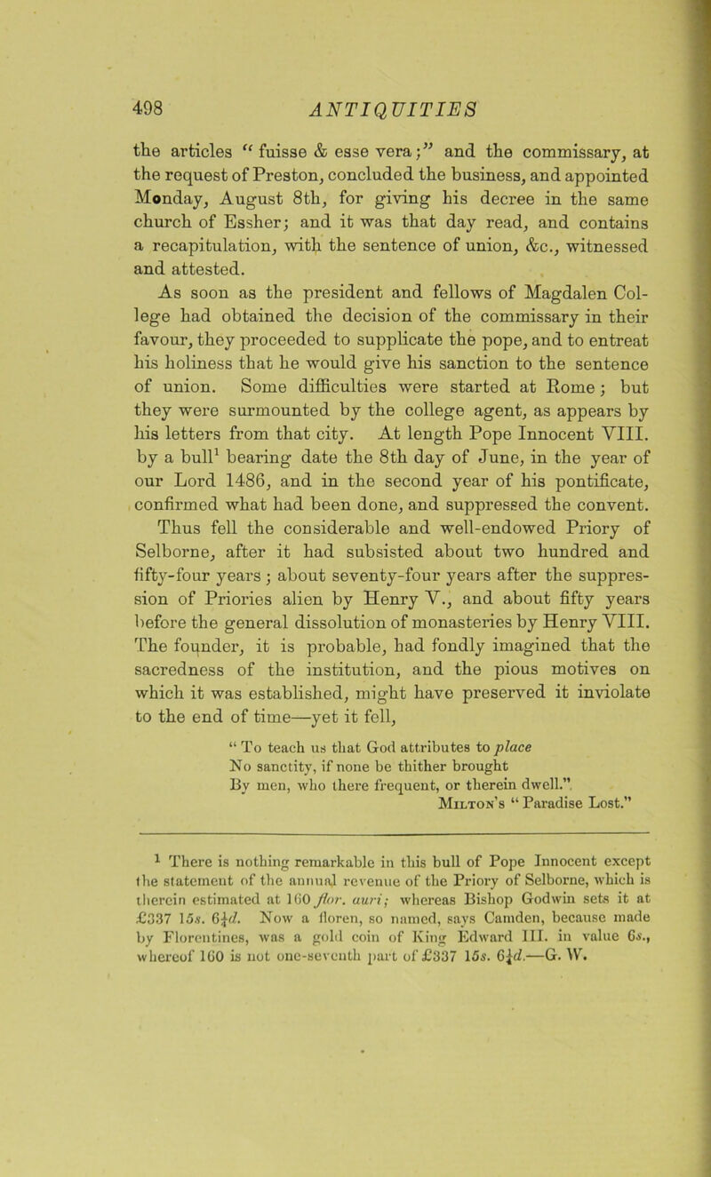 the articles “ fuisse & esse vera;” and the commissary, at the request of Preston, concluded the business, and appointed Monday, August 8th, for giving his decree in the same church of Essher; and it was that day read, and contains a recapitulation, with the sentence of union, &c., witnessed and attested. As soon as the president and fellows of Magdalen Col- lege had obtained the decision of the commissary in their favour, they proceeded to supplicate the pope, and to entreat his holiness that he would give his sanction to the sentence of union. Some difficulties were started at Rome; but they were surmounted by the college agent, as appears by his letters from that city. At length Pope Innocent VIII. by a bull1 bearing date the 8th day of June, in the year of our Lord 1486, and in the second year of his pontificate, confirmed what had been done, and suppressed the convent. Thus fell the considerable and well-endowed Priory of Selborne, after it had subsisted about two hundred and fifty-four years ; about seventy-four years after the suppres- sion of Priories alien by Henry V., and about fifty years before the general dissolution of monasteries by Henry VIII. The founder, it is probable, had fondly imagined that the sacredness of the institution, and the pious motives on which it was established, might have preserved it inviolate to the end of time—yet it fell, “ To teach us that God attributes to place No sanctity, if none be thither brought By men, who there frequent, or therein dwell.” Milton’s “ Paradise Lost.” 1 There is nothing remarkable in this bull of Pope Innocent except the statement of the annual revenue of the Priory of Selborne, which is therein estimated at 160 flor. auri; whereas Bishop Godwin sets it at £337 lo.v. 6R7. Now a floren, so named, says Camden, because made by Florentines, was a gold coin of King Edward III. in value 6s., whereof 160 is not one-seventh part of £337 15s. Q\d.—G. W.