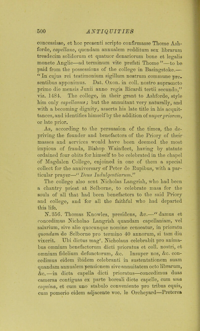 concessisse, et hoc presenti scripto confirmasse Thomo Ash- forde, capellano, quendam annualem redditum sex librarum tresdecim solidorum et quatuor denariorum bone et legalia monete Anglie—ad terminum vite prefati Thome ”—to be paid from the possessions of the college in Basingstoke.— “In cujus rei testimonium sigillum nostrum commune pre- sentibus apponimus. Dat. Oxon. in coll, nostro supraaicto primo die mensis Junii anno regis Ricardi tertii secundo,” viz. 1484. The college, in their grant to Asliforde, style him only capellanus ; but the annuitant very naturally, and with a becoming dignity, asserts his late title in his acquit- tances, and identifies himself by the addition of nuper priorem, or late prior. As, according to the persuasion of the times, the de- priving the founder and benefactors of the Priory of their masses and services would have been deemed the most impious of frauds. Bishop Wainfleet, having by statute ordained four obits for himself to be celebrated in the chapel of Magdalen College, enjoined in one of them a special collect for the anniversary of Peter de Rupibus, with a par- ticular prayer—“ Ecus Inclulgentiarum.” The college also sent Nicholas Langrish, who had been a chantry priest at Selborne, to celebrate mass for the souls of all that had been benefactors to the said Priory and college, and for all the faithful who had departed this life. N. 356. Thomas Knowles, presidens, &c.—“ damus et concedimus Nicholao Langrish quandam capellaniam, vel salarium, sive alio quocunque nomine censeatur, in prioratu quondam de Selborne pro termino 40 annorum, si tarn diu vixerit. TJbi dictus magr. Nicholaus celebrabit pro anima- bus omnium benefactorum dicti prioratus et coll, nostri, et omnium fidelium defunctorum, &c. Insuper nos, &c. con- cedimus eidem ibidem celebranti in sustentationem suam quandam annualem pensionem sive nnnuitatem octo librarum, &c.—in dicta capella dicti prioratus—concedimus duas cameras contiguas ex parte boreali dicte capelle, cum una coquina, et cum uno stabulo conveniente pro tribus cquis, cum pomorio eidem adjacent© voc. le Orcheyard—Pretcrca