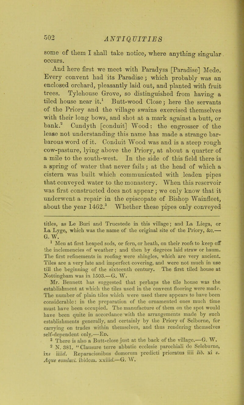 some of them I shall take notice, where anything singular occurs. And here first we meet with Paradyss [Paradise] Mede. Every convent had its Paradise; which probably was an enclosed orchard, pleasantly laid out, and planted with fruit trees. Tylehouse Grove, so distinguished from having a tiled house near it.1 Butt-wood Close; here the servants of the Priory and the village swains exercised themselves with their long bows, and shot at a mark against a butt, or bank.2 Cundyth [conduit] Wood: the engrosser of the lease not understanding this name has made a strange bar- barous word of it. Conduit Wood was and is a steep rough cow-pasture, lying above the Priory, at about a quarter of a mile to the south-west. In the side of this field there is a spring of water that never fails; at the head of which a cistern was built which communicated with leaden pipes that conveyed water to the monastery. When this reservoir was first constructed does not appear; we only know that it underwent a repair in the episcopate of Bishop Wainfleet, about the year 1462/ Whether these pipes only conveyed titles, as Le Buri and Trucstede in this village; and La Liega, or La Lyge, which was the name of the original site of the Priory, &c.— G. W. 1 Men at first heaped sods, or fern, or heath, on their roofs to keep off the inclemencies of weather ; and then by degrees laid straw or haum. The first refinements in roofing were shingles, which are very ancient. Tiles are a very late and imperfect covering, and were not much in use till the beginning of the sixteenth century. The first tiled house at Nottingham was in 1503.— G. W. Mr. Bennett has suggested that perhaps the tile house was the establishment at which the tiles used in the convent flooring were made. The number of plain tiles which were used there appears to have been considerable: in the preparation of the ornamented ones much time must have been occupied. The manufacture of them on the spot would have been quite in accordance with the arrangements made by such establishments generally, and certainly by the Priory of Sclborne, for carrying on trades within themselves, and thus rendering themselves self-dependent only.—Ed. 3 There is also a Butt-close just at the back of the village.—G. W. 2 N. 381. “Clausurc terre abbatie ecclesie parocliiali dc Sclebumc, ix.v mid. Reparacionibus domorum prcdicti prioratus iiii lib. xi n. Aque eunduci. ibidem, xxiiid.—G. W.