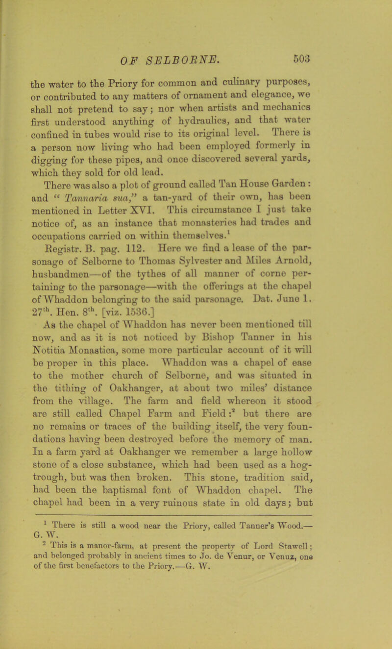 the water to the Priory for common and culinary purposes, or contributed to auy matters of ornament and elegance, we shall not pretend to say; nor when artists and mechanics first understood anything of hydraulics, and that water confined in tubes would rise to its original level. There is a person now living who had been employed formerly in digging for these pipes, and once discovered several yards, which they sold for old lead. There was also a plot of ground called Tan House Garden : and “ Tannaria sua}” a tan-yard of their own, has been mentioned in Letter XVI. This circumstance 1 just take notice of, as an instance that monasteries had trades and occupations carried on within themselves.1 Registr. B. pag. 112. Here we find a lease of tho par- sonago of Selborno to Thomas Sylvester and Miles Arnold, husbandmen—of tho tythes of all manner of corne per- taining to the parsonage—with the offerings at the chapel of Whaddon belonging to tho said parsonage. Dat. Juno 1. 27th. Hen. 8,h. [viz. 1536.] As the chapel of Whaddon has never boen mentioned till now, and as it is not noticed by Bishop Tanner in his Notitia Monastica, some more particular account of it will be proper in this place. Whaddon was a chapel of ease to the mother church of Selborne, and was situated in the tithing of Oakhanger, at about two miles’ distance from the village. The farm and field whereon it stood are still called Chapel Farm and Field :* but there are no remains or traces of the building itself, the very foun- dations having been destroyed before the memory of man. In a farm yard at Oakhanger we remember a large hollow stone of a close substance, which had been used as a hog- trough, but was then broken. This stone, tradition said, had been the baptismal font of Whaddon chapel. The chapel had been in a very ruinous state in old days; but 1 There is still a wood near the Priory, called Tanner’s Wood.— G. W. - This is a manor-fami, at present the property of Lord Stawell; and belonged probably in ancient times to Jo. de Yenur, or Venuz, one of the first benefactors to the Priory.—G. W.