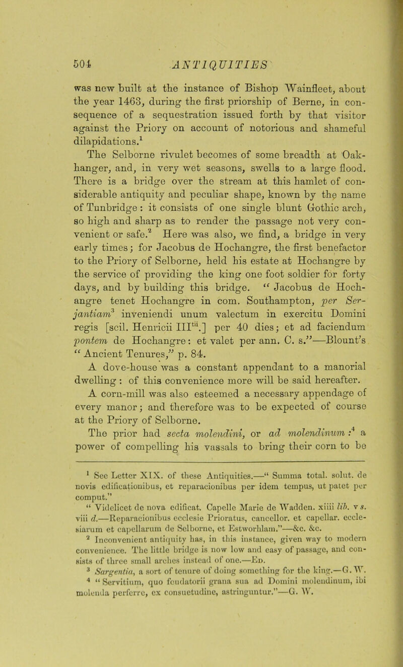 was new built at the instance of Bishop Wainfleet, about the year 1463, during the first priorship of Berne, in con- sequence of a sequestration issued forth by that visitor against the Priory on account of notorious and shameful dilapidations.1 The Selborne rivulet becomes of some breadth at Oak- hanger, and, in very wet seasons, swells to a large flood. There is a bridge over tho stream at this hamlet of con- siderable antiquity and peculiar shape, known by the name of Tunbridge : it consists of one single blunt Gothic arch, so high and sharp as to render the passage not very con- venient or safe.2 Here was also, we find, a bridge in very early times; for Jacobus de Hochangre, the first benefactor to the Priory of Selborne, held his estate at Hochangre by the service of providing the king one foot soldier for forty days, and by building this bridge. “ Jacobus de Hoch- angre tenet Hochangre in com. Southampton, per Ser- jantiam3 inveniendi unum valectum in exercitu Domini regis [scil. Henricii IIItu.] per 40 dies; et ad faciendum pontem de Hochangre: et valet per ann. C. s.”—Blount's “ Ancient Tenures, p. 84. A dove-house was a constant appendant to a manorial dwelling : of this convenience more will be said hereafter. A corn-mill was also esteemed a necessary appendage of every manor; and therefore was to be expected of course at the Priory of Selborne. The prior had secta molendini, or ad molendinum :4 a power of compelling his vassals to bring their corn to be 1 See Letter XIX. of these Antiquities.—“ Summa total, solut. de novis edificationibus, et reparacionibus per idem ternpus, ut patet per comput.” “ Videlicet de nova edificat. Capellc Marie de Wadden. xiiii lib. v s. viii d.—Reparacionibus ecclesie Prioratus, caneellor. et capellar. eccle- siarum et eapellarum de Selborne, et Estworhlam.”—&c. &c. 2 Inconvenient antiquity has, in this instance, given way to modern convenience. The little bridge is now low and easy of passage, and con- sists of three small arches instead of one.—Ed. 3 Sargentia, a sort of tenure of doing something for the king.—G. W. 4 “ Servitium, quo fcudatorii grana sua ad Domini molendinum, ibi molenda perfcrre, ex consuctudinc, astringuntur.—G. W.