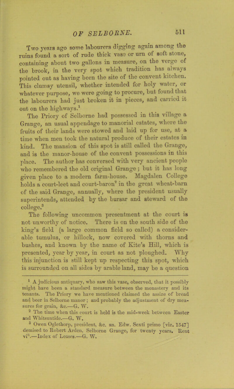 Two years ago some labourers digging again among the ruins found a sort of rude thick vase or urn of soft stone, containing about two gallons in measure, on the verge of the brook, in the very spot which tradition has always pointed out as having been the site of the convent kitchen. This clumsy utensil, whether intended for holy water, or whatever purpose, we were going to procure, but found that the labourers had just broken it in pieces, and carried it out on tho highways.1 2 3 * * Tho Priory of Selborno had possessed in this village a Grange, an usual appendage to manorial estates, where tho fruits of their lands were stowed and laid up for use, at a time when men took the natural produce of their estates in kind. Tho mansion of this spot is still called tho Grange, and is the manor-house of tho convent possessions in this place. The author has conversed with very ancient peoplo who remembered the old original Grango ; but it has long given place to a modern farm-house. Magdalen College holds a court-leet and court-baron7 in tho great wheat-barn of the said Grange, annually, where the president usually superintends, attended by the bursar and steward of tho college.8 The following uncommon presentment at tho court is not unworthy of notice. There is on tho south side of the king’s field (a large common field so called) a consider- able tumulus, or hillock, now covered with thorns and bushes, and known by the name of Kite’s Hill, which is presented, year by year, in court as not ploughed. Why this injunction is still kept up respecting this spot, which is surrounded on all sides by arable land, may be a question 1 A judicious antiquary, who saw this vase, observed, that it possibly might have been a standard measure between the monastery and its tenants. The Priory we have mentioned claimed the assize of bread and beer in Selbome manor ; and probably the adjustment of dry mea- sures for grain, &c.—G. W. 2 The time when this court is held is the mid-week between Easter and Whitsuntide.—G. W. 3 Owen Oglethorp, president, &c. an. Edw. Sexti primo [viz. 1547] demised to Robert Arden, Selbome Grange, for twenty years. Rent vi'k—Index of Leases.—G. W.