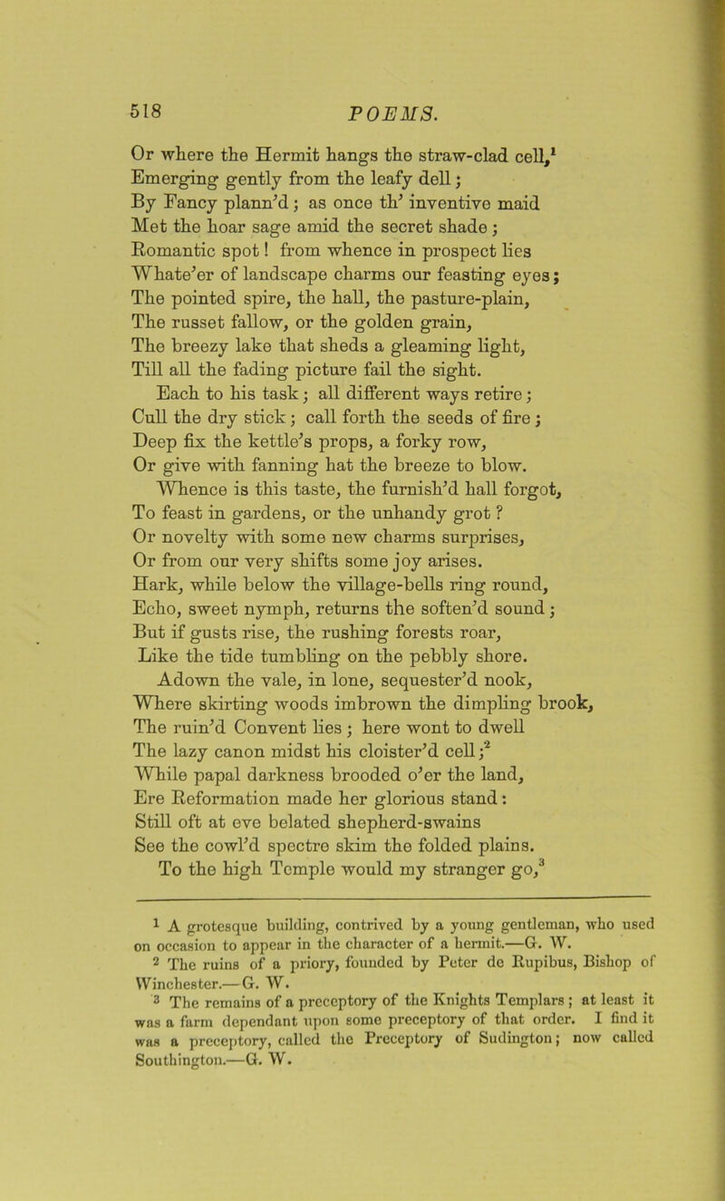 Or where the Hermit hangs the straw-clad cell,1 2 3 Emerging gently from the leafy dell; By Fancy planned; as once th1 inventive maid Met the hoar sage amid the secret shade ; Romantic spot! from whence in prospect lies Whatever of landscape charms our feasting eyes; The pointed spire, the hall, the pasture-plain, The russet fallow, or the golden grain. The breezy lake that sheds a gleaming light. Till all the fading picture fail the sight. Each to his task; all different ways retire; Cull the dry stick; call forth the seeds of fire ; Deep fix the kettle’s props, a forky row, Or give with fanning hat the breeze to blow. Whence is this taste, the furnish’d hall forgot. To feast in gardens, or the unhandy grot ? Or novelty with some new charms surprises. Or from our very shifts some joy arises. Hark, while below the village-bells ring round. Echo, sweet nymph, returns the soften’d sound; But if gusts rise, the rushing forests roar, Like the tide tumbling on the pebbly shore. Adown the vale, in lone, sequester’d nook, Where skirting woods imbrown the dimpling brook. The ruin’d Convent lies ; here wont to dwell The lazy canon midst his cloister’d cell / While papal darkness brooded o’er the land. Ere Reformation made her glorious stand: Still oft at eve belated shepherd-swains See the cowl’d spectre skim the folded plains. To the high Temple would my stranger go/ 1 A grotesque building, contrived by a young gentleman, who used on occasion to appear in the character of a hermit.—G. W. 2 The ruins of a priory, founded by Peter de Itupibus, Bishop of Winchester.— G. W. 3 The remains of a prcceptory of the Knights Templars ; at least it was a farm dependant upon some preceptory of that order. I find it was a preceptory, called the Preceptory of Sudington; now called Southington.—G. W.