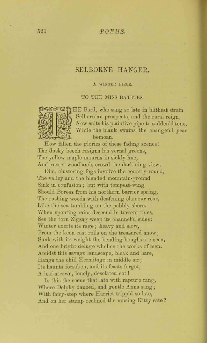 SELBORNE HANGER. A WINTER PIECE. TO THE MISS BATTIES. HE Bard, who sang so late in blithest strain Selbornian prospects, and the rural reign, Now suits his plaintive pipe to sadden'd tone, While the blank swains the changeful year bemoan. How fallen the glories of these fading scenes ! The dusky beech resigns his vernal greens. The yellow maple mourns in sickly hue, And russet woodlands crowd the dark’ning view. Dim, clustering fogs involve the country round. The valley and the blended mountain-ground Sink in confusion; but with tempest-wing Should Boreas from his northern barrier spring, The rushing woods with deafening clamour roar. Like the sea tumbling on the pebbly shore. When spouting rains descend in torrent tides, See the torn Zigzag weep its channel'd sides: Winter exerts its rage ; heavy and slow, From the keen east rolls on the treasured snow; Sunk with its weight the bending boughs are seen, And one bright deluge whelms the works of men. Amidst this savage landscape, bleak and bare. Hangs the chill Hermitage in middle air; Its haunts forsaken, and its feasts forgot, A. leaf-strown, lonely, desolated cot! Is this the scene that late with rapture rang, Whore Delphy danced, and gentlo Anna sang; With fairy-stop where Harriet tripp'd so late, And on her stump reclined the musing Kitty sato F