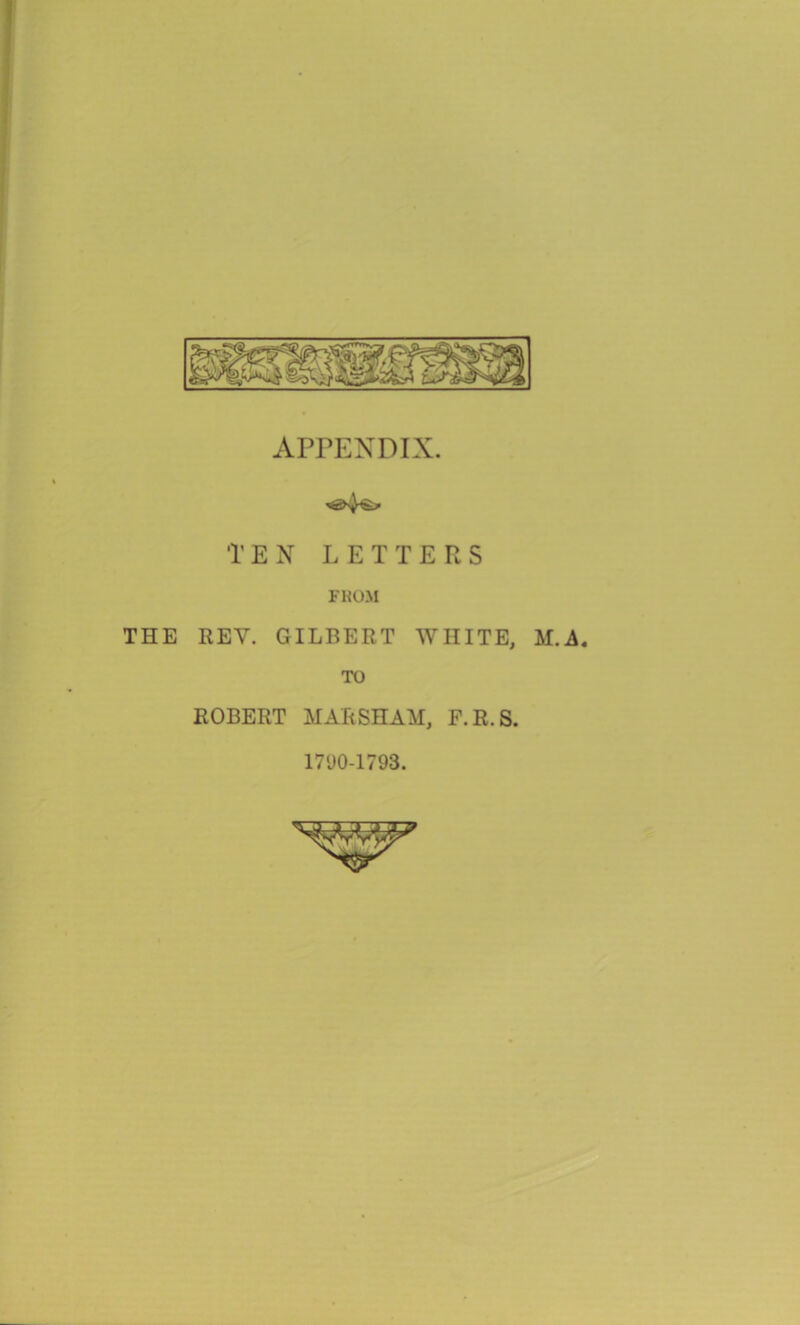 APPENDIX. TEN LETTERS FROM THE REV. GILBERT WHITE, M A. TO ROBERT MARSHAM, F.R.S. 171)0-1793.