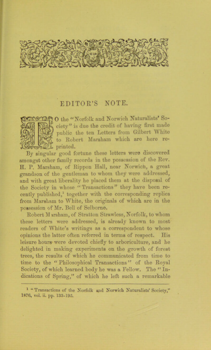 EDITOR’S NOTE. 0 the “Norfolk and Norwich Naturalists’ So- ciety” is due the credit of having first mado public the ten Letters from Gilbert White to Robert Marsham which aro hero re- printed. By singular good fortuno those letters were discovered amongst other family records in the possession of the Rev. H. P. Marsham, of Rippon Hall, near Norwich, a great grandson of the gentleman to whom they were addressed, and with great liberality he placed them at the disposal of the Society in whose “Transactions” they have been re- cently published,1 together with the corresponding replies from Marsham to White, the originals of which are in the possession of Mr. Bell of Selborne. Robert M irsham, of Stratton Strawless, Norfolk, to whom these letters were addressed, is already known to most readers of White’s writings as a correspondent to whose opinions the latter often referred in terms of respect. His leisure hours were devoted chiefly to arboriculture, and he delighted in making experiments on the growth of forest trees, the results of which he communicated from time to time to the “ Philosophical Transactions ” of the Royal Society, of which learned body he was a Fellow. The “In- dications of Spring,” of which he left such a remarkable 1 “Transactions of the Norfolk and Norwich Naturalists’Society,” 1876, vol. ii. pp. 133-195.