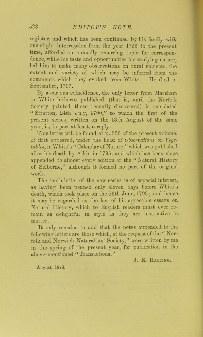 register, and which has been continued by his family with one slight interruption from the year 1736 to the present time, afforded an annually recurring topic for correspon- dence, while his taste and opportunities for studying nature, led him to make many observations on rural subjects, the extent and variety of which may be inferred from the comments which they evoked from White. lie died in September, 1797. By a curious coincidence, the only letter from Marsham to White hitherto published (that is, until the Norfolk Society printed those recently discovered) is one dated “ Stratton, 24th July, 1790, to which the first of the present series, written on the 13th August of the same year, is, in part at least, a reply. This letter will be found at p. 356 of the present volume. It first appeared, under the head of Observations on Vege- tables, in White's “ Calendar of Nature, which was published after his death by Aikin in 1795, and which has been since appended to almost every edition of the “ Natural History of Selborne, although it formed no part of the original work. The tenth letter of the new series is of especial interest, as having been penned only eleven days before White's death, which took place on the 26th June, 1793 ; and hence it may be regarded as the last of his agreeable essays on Natural History, which to English readers must ever re- main as delightful in style as they are instructive in matter. It only remains to add that the notes appended to the following letters are those which, at the request of the “ Nor- folk and Norwich Naturalists’ Society, were written by me in the spring of the present year, for publication in the above-mentioned “ Transactions. August, 1876. J. E. Harting.