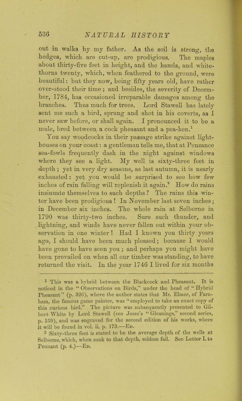 out in walks by my father. As the soil is strong, the hedges, which are cut-up, aro prodigious. The maples about thirty-five feet in height, and the hazels, and white- thorns twenty, which, when feathered to the ground, were beautiful: but they now, being fifty years old, have rather over-stood their time ; and besides, the severity of Decem- ber, 1784, has occasioned irreparable damages among the branches. Thus much for trees. Lord Stawell has lately sent me such a bird, sprung and shot in his coverts, as I never saw before, or shall again. I pronounced it to be a mule, bred between a cock pheasant and a pea-hen.1 You say woodcocks in their passage strike against light- houses on your coast: a gentleman tells me, that at Penzance sea-fowls frequently dash in the night against windows where they see a light. My well is sixty-three feet in depth; yet in very dry seasons, as last autumn, it is nearly exhausted : yet you would be snrprised to see how few inches of rain falling will replenish it again.2 How do rains insinuate themselves to such depths ? The rains this win- ter have been prodigious ! In November last seven inches; in December six inches. The whole rain at Selborne in 1790 was thirty-two inches. Sure such thunder, and lightning, and winds have never fallen out within your ob- servation in one winter ! Had I known you thirty years ago, I should have been much pleased; because I would have gone to have seen you; and perhaps you might have been prevailed on when all our timber was standing, to have returned the visit. In the year 1746 I lived for six months 1 This was a hybrid between the Blackcock and Pheasant. It is noticed in the “ Observations on Birds,” under the head of “ Hybrid Pheasant” (p. 326), where the author states that Mr. Elmer, of Farn- ham, the famous game painter, was “ employed to take an exact copy of this curious bird.” The picture was subsequently presented to Gil- bert White by Lord Stawell (see Jesse’s “ Gleanings,” second series, p. 159), and was engraved for the second edition of his works, where it will be found in vol. ii. p. 173.—Ed. 2 Sixty-three feet is stated to be the average depth of the wells at Selborne, which, when sunk to that depth, seldom fail. See Letter I. to Pennant (p. 4.)—Ed.