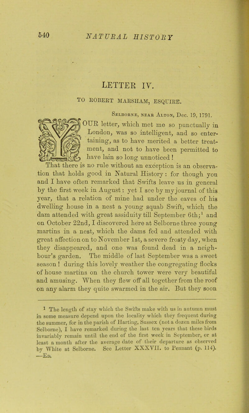 LETTER IY. TO ROBERT MARSHAM, ESQUIRE. Selborne, near Alton, Dec. 19, 1791. OUR letter, which met me so punctually in London, was so intelligent, and so enter- taining, as to have merited a better treat- ment, and not to have been permitted to have lain so long unnoticed ! That there is no rule without an exception is an observa- tion that holds good in Natural History : for though you and I have often remarked that Swifts leave us in general by the first week in August: yet I see by my journal of this year, that a relation of mine had under the eaves of his dwelling house in a nest a young squab Swift, which the dam attended with great assiduity till September 6th;1 and on October 22nd, I discovered here at Selborne three young martins in a nest, which the dams fed and attended with great affection on to November 1st, a severe frosty day, when they disappeared, and one was found dead in a neigh- bour’s garden. The middle of last September was a sweet season ! during this lovely weather the congregating flocks of house martins on the church tower were very beautiful and amusing. When they flew off all together from the roof on any alarm they quite swarmed in the air. But they soon 1 The length of stay which the Swifts make with us in autumn must in some measure depend upon the locality which they frequent during the summer, for in the parish of Harting, Sussex (not a dozen miles from Selborne), I have remarked during the last ten years that these birds invariably remain until the end of the first week in September, or at least a month after the average date of their departure as observed by White at Selborne. Sec Letter XXXVII. to Pennant (p. 114). —Ed.