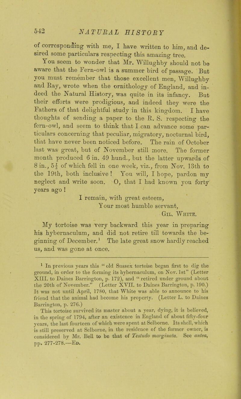 of corresponding with me, I have written to him, and de- sired some particulars respecting this amazing tree. You seem to wonder that Mr. Willughby should not be aware that the Fern-owl is a summer bird of passage. But you must remember that those excellent men, Willughby and Ray, wrote when the ornithology of England, and in- deed the Natural History, was quite in its infancy. But their efforts were prodigious, and indeed they were the Fathers of that delightful study in this kingdom. I have thoughts of sending a paper to the R. S. respecting the fern-owl, and seem to think that I,can advance some par- ticulars concerning that peculiar, migratory, nocturnal bird, that have never been noticed before. The rain of October last was great, but of November still more. The former month produced 6 in. 49 hund., but the latter upwards of 8 in., 5f of which fell in one week, viz., from Nov. 13th to the 19th, both inclusive ! You will, I hope, pardon my neglect and write soon. 0, that I had known you forty years ago ! I remain, with great esteem, Y our most humble servant, Gil. White. My tortoise was very backward this year in preparing his hybernaculum, and did not retire till towards the be- ginning of December.1 The late great snow hardly reached us, and was gone at once. 1 In previous years this “ old Sussex tortoise began first to dig the ground, in order to the forming its hybernaculum, on Nov. 1st” (Letter XIII. to Daines Barrington, p. 172), and “retired under ground about the 20th of November.” (Letter XVII. to Daines Barrington, p. 190.) It was not until April, 1780, that White was able to announce to his friend that the animal had become his property. (Letter L. to Daines Barrington, p. 276.) This tortoise survived its master about a year, dying, it is believed, in the spring of 1794, after an existence in England of about fifty-four years, the last fourteen of which were spent at Selborne. Its shell, which is still preserved at Selborne, in the residence of the former owner, is considered by Mr. Bell to be that of Tesludo marginata. See an tea, pp. 277-278.—Ed.