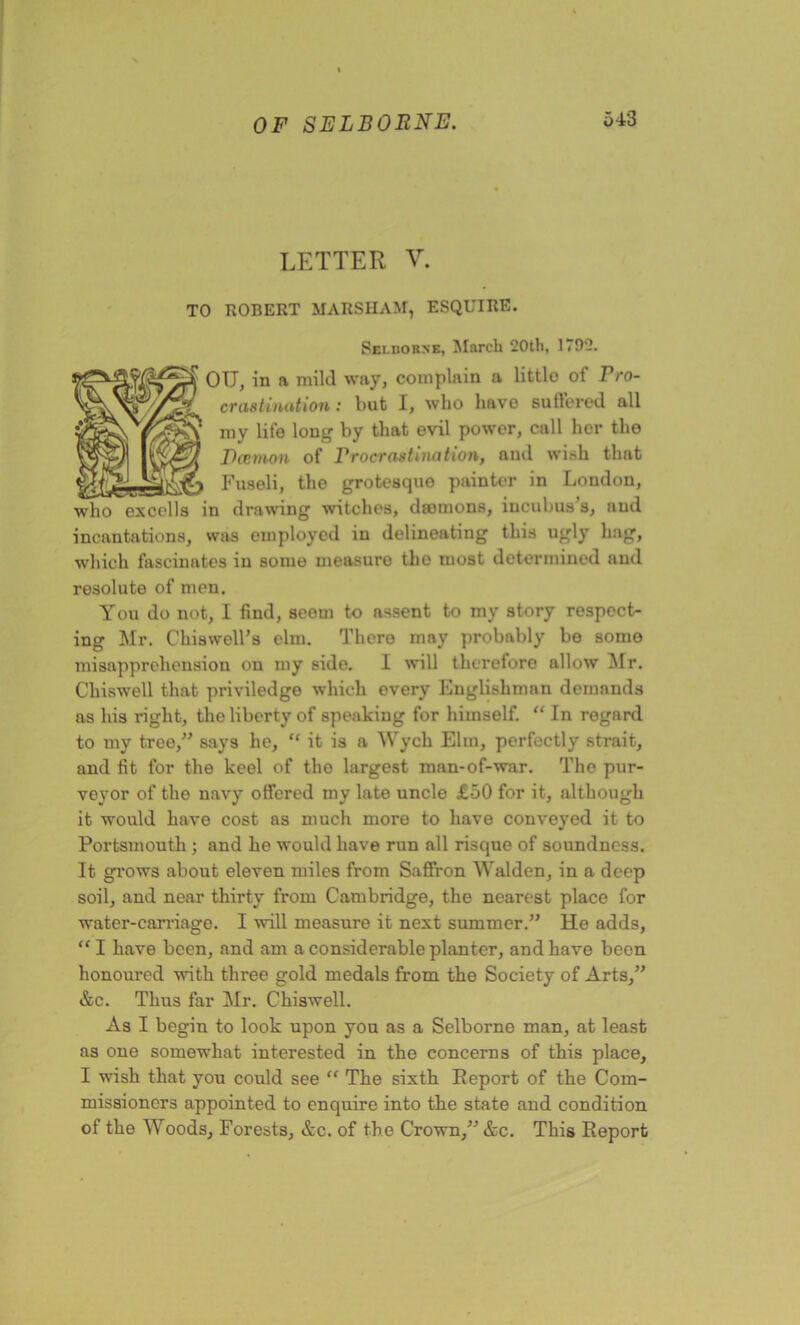 LETTER V. TO ROBERT MARSHAM, ESQUIRE. Sei.borne, March 20th, 1792. OU, in a mild way, complain a littlo of Pro- crastination: but I, who have suffered all my life long by that evil power, call her the Ecetnon of Procrastination, and wish that Fuseli, the grotesque painter in London, who excolls in drawing witches, dromons, incubus s, and incantations, was employed in delineating this ugly hag, which fascinates in some measure the most determined and resolute of men. You do not, I find, seem to assent to my story respect- ing Mr. Chiswell’s elm. There may probably be some misapprehension on my side. I will therefore allow Mr. Cliiswell that priviledge which every Englishman demands as his right, the liberty of speaking for himself. “ In regard to my tree,” says he, “ it is a Wych Elm, perfectly strait, and fit for the keel of the largest man-of-war. The pur- veyor of the navy offered my late uncle £50 for it, although it would have cost as much more to have conveyed it to Portsmouth ; and he would have run all risque of soundness. It grows about eleven miles from Saffron Walden, in a deep soil, and near thirty from Cambridge, the nearest place for water-carriage. I will measure it next summer.” He adds, “ I have been, and am a considerable planter, and have been honoured with three gold medals from the Society of Arts,” &c. Thus far Mr. Chiswell. As I begin to look upon you as a Selborne man, at least as one somewhat interested in the concerns of this place, I wish that you could see “ The sixth Report of the Com- missioners appointed to enquire into the state and condition of the Woods, Forests, &c. of the Crown,” &c. This Report