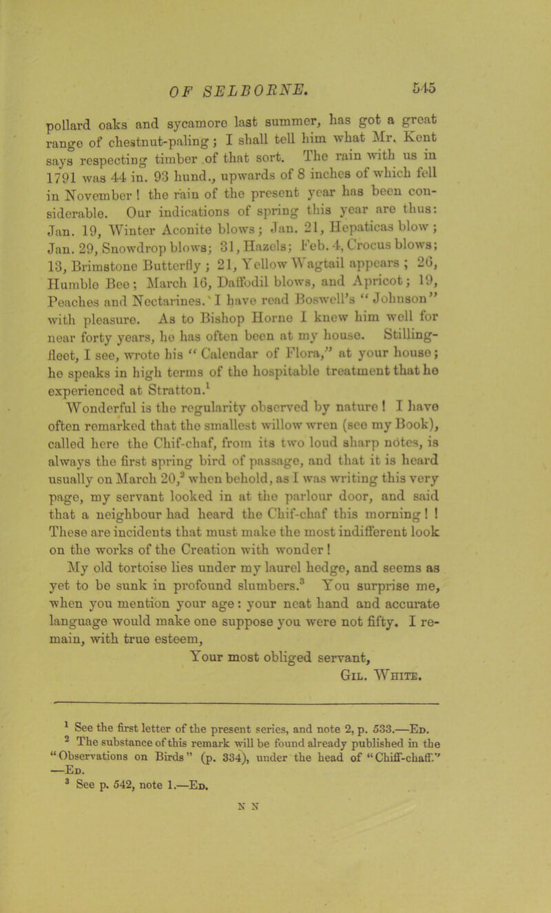 pollard oaks and sycamoro last summer, has got a great range of chestnut-paling; I shall tell him what Mr. Kent says respecting timber of that sort. 4 he rain with 11s in 1791 was 44 in. 93 liund., upwards of 8 inches of which fell in November 1 the rain of the present year has been con- siderable. Our indications of spring this year are thus: Jan. 19, Winter Aconite blows; Jan. 21, Hepaticas blow ; Jan. 29, Snowdrop blows; 31, Hazels; heb. 4, C rocus blows; 13, Brimstone Butterfly ; 21, Yellow Wagtail appears ; 20, Humblo Boo; March 16, Daffodil blows, and Apricot; 19, Peaches and Nectarines.'I have read Boswell’s “ Johnson” with pleasure. As to Bishop Horne 1 knew him well for near forty years, I10 has often been at my houso. Stilling- ileot, I see, wroto his “ Calendar of Flora/’ at your houso; ho speaks in high terms of the hospitable treatment that ho experienced at Stratton.1 2 Wonderful is the regularity observed by nature ! I have often remarked that the smallest willow wren (see my Book), called hero the Chif-chaf, from its two loud sharp notes, is always the first spring bird of passage, and that it is heard usually on March 20/ when behold, as 1 was writing this very page, my servant looked in at the parlour door, and said that a neighbour had heard the Chif-chaf this morning! ! These are incidents that must make the most indifferent look on the works of the Creation with wonder! My old tortoise lies under my laurel hedge, and seems as yet to be sunk in profound slumbers.3 You surprise me, when you mention your age: your neat hand and accurate language would make one suppose you were not fifty. I re- main, with true esteem, Your most obliged servant, Gil. White. 1 See the first letter of the present series, and note 2, p. 533.—Ed. 2 The substance of this remark will be found already published in the “Observations on Birds” (p. 334), under the head of “Chiff-chaff.’’ —Ed. 3 See p. 542, note 1.—Ed. N N