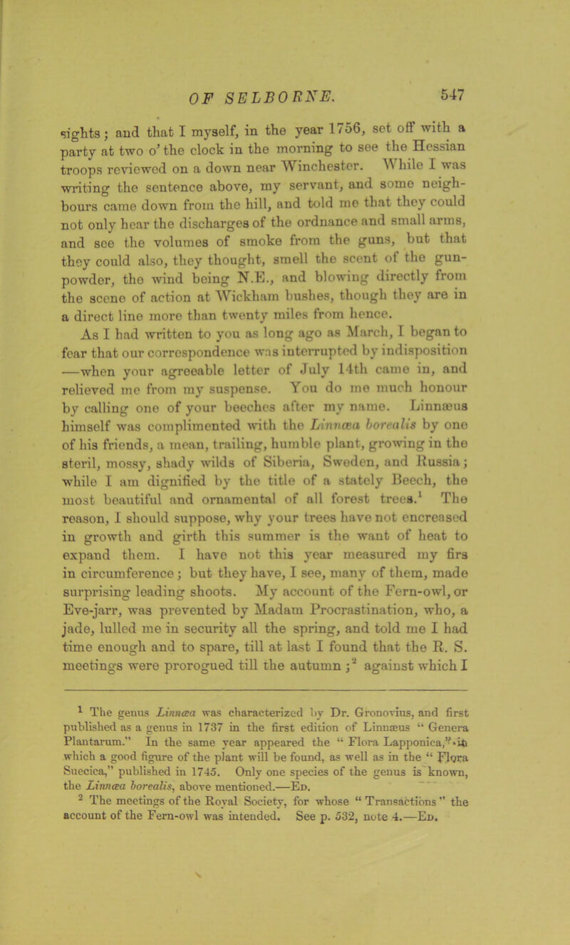 sights; and that I myself, in the year 1756, set off with a party at two o’ the clock in the morning to see the Hessian troops reviewed on a down near Winchester. M hile I was writing the sentence above, my servant, and somo neigh- bours came down from the hill, and told me that they could not only hear the discharges of the ordnance and small arms, and see the volumes of smoke from the guns, but that they could also, tlioy thought, smell the scent of the gun- powdor, the wind being N.E., and blowing directly from the scene of action at Wickham bushes, though they are in a direct line more than twenty miles from hence. As I had written to you as long ago as March, I began to fear that our correspondence was interrupted by indisposition —when your agroeable letter of July 14th came in, and relieved me from my suspense. You do me much honour by calling one of your beeches after my name. Linnaeus himself was complimented with the Linncea borealis by ono of his friends, a mean, trailing, humble plant, growing in tho steril, mossy, shady wilds of Siberia, Swoden, and Russia; while I am dignified by the title of a stately Beech, the most beautiful and ornamental of all forest trees.1 2 The reason, 1 should suppose, why your trees have not encreased in growth and girth this summer is the want of heat to expand them. I havo not this year measured my firs in circumference ; but they have, I see, many of them, made surprising leading shoots. My account of the Fern-owl, or Eve-jarr, was prevented by Madam Procrastination, who, a jade, lulled me in security all the spring, and told me I had time enough and to spare, till at last I found that the R. S. meetings were prorogued till the autumn -,'1 against which I 1 The genus Linncea was characterized by Dr. Gronovius, and first published as a genus in 1737 in the first edition of Linnaeus “ Genera Plantarum.” In the same year appeared the “ Flora Lapponica.’Lip which a good figure of the plant will be found, as well as in the “ Flora Snecica,” published in 1745. Only one species of the genus is known, the Linncea borealis, above mentioned.—Ed. 2 The meetings of the Royal Society, for whose “Transactions” the account of the Fern-owl was intended. See p. 532, note 4.—Ed.