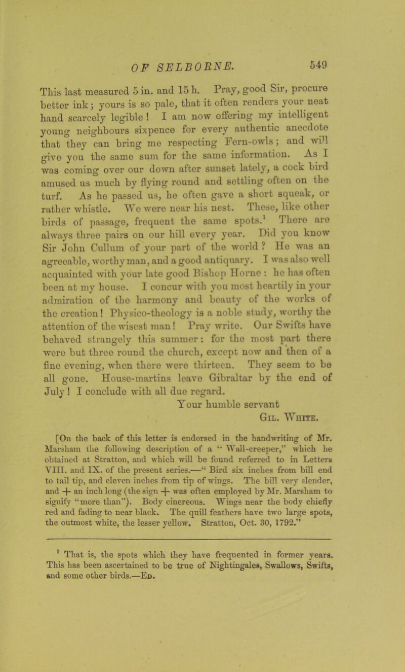 This last measured 5 in. and 15 h. Pray, good Sir, procure better ink; yours is so pale, that it often renders your neat hand scarcely legible ! I am now offering my intelligent young neighbours sixpence for every authentic anecdote that they can bring me respecting Fern-owls; and wib give you the same sum for the same information. As I was coming over our down after sunset lately, a cock bird amused us much by flying round and settling often on the turf. As ho passed us, he often gave a short squeak, or rather whistle. Wo wero near his nest. These, like other birds of passage, frequent tlio same spots.1 There are always three pairs on our hill every year. Did you know Sir John Cullum of your part of the world ? He was an agreeable, worthy man, and a good antiquary. I was also well acquainted with your late good Pishop Horne : he has often been at my house. I concur with you most heartily in your admiration of the harmony and beauty of the works of the creation! Physico-theology is a noble study, worthy the attention of the wisest man! Pray write. Our Swifts have behaved strangely this summer: for tho most part there wero but three round the church, except now and then ol a fino evening, when there were thirteen. They seem to be all gone. House-martins leave Gibraltar by the end of July ! I concludo with all due regard. Your humble servant Gil. White. [On the back of this letter is endorsed in the handwriting of Mr. Marsham the following description of a “ Wall-creeper,’’ which he obtained at Stratton, and which will be found referred to in Letters Vm. and IX. of the present series.—“ Bird six inches from bill end to tail tip, and eleven inches from tip of wings. The bill very slender, and -f- an inch long (the sign -f- was often employed by Mr. Marsham to signify ‘•more than”). Body cinereous. Wings near the body chiefly red and fading to near black. The quill feathers have two large spots, the outmost white, the lesser yellow. Stratton, Oct. 30, 1792.” 1 That is, the spots which they have frequented in former years. This has been ascertained to be true of Nightingales, Swallows, Swifts, and some other birds.—Ed.