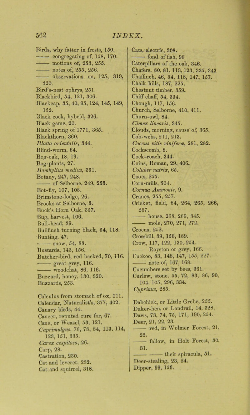 Birds, why fatter in frosts, 150. congregating of, 158, 170. motions of, 253, 255. notes of, 255, 256. observations on, 125, 319, 320. Bird’s-nest ophrys, 251. Blackbird, 54, 121, 306. Blackcap, 35, 40, 95, 124, 145, 149, 152. Black cock, hybrid, 326. Black game, 20. Black spring of 1771, 365. Blackthorn, 360. Blatta orientalis, 344. Blind-worm, 64. Bog-oak, 18, 19. Bog-plants, 27. Bombylius rncdius, 351. Botany, 247, 248. of Selborne, 249, 253. Bot-fly, 107, 108. Brimstone-lodge, 26. Brooks at Selborne, 3. Buck’s Horn Oak, 357. Bug, harvest, 106. Bull-head, 39. Bullfinch turning black, 54, 118. Bunting, 47. ■ snow, 54, 88. Bustards, 143, 156. Butcher-bird, red backed, 70, 116. * great grey, 116. ■ woodchat, 86, 116. Buzzard, honey, 130, 320. Buzzards, 253. Calculus from stomach of ox, 111. Calendar, Naturalist’s, 377, 402. Canary birds, 44. Cancer, reputed cure for, 67. Cane, or Weasel, 53, 121. Caprimulgus, 76, 78, 84, 113, 114, 123, 151, 335. Carex cespitosa, 26. Carp, 28. Castration, 230. Cat and leveret, 232. Cat and squirrel, 318. Cats, electric, 308. fond of fish, 96 Caterpillars of the oak, 346. Chafers, 80, 81, 113, 123, 335, 343 Chaffinch, 46, 54, 118, 147, 157. Chalk hills, 187, 225. Chestnut timber, 359. Chiff chaff, 54, 334. Chough, 117, 156. Church, Selborne, 410, 411. Chum-owl, 84. Cimex linearis, 345. Clouds, morning, cause of, 365. Cob-webs, 211, 213. Coccus vitis v ini ferae, 281, 282. Cockscomb, 8. Cock-roach, 344. Coins, Roman, 29, 406. Coluber natrix, 65. Coots, 255. Corn-mills, 504. Cornua Ammonis, 9. Cranes, 255, 257. Cricket, field, 84, 264, 265, 266, 267. house, 268, 269, 345. mole, 270, 271, 272. Crocus, 252. Crossbill, 39, 156, 189. Crow, 117, 122, 130, 254. Royston or grey, 166. Cuckoo, 83, 146, 147, 155, 227. note of, 167, 168. Cucumbers set by bees, 361. Curlew, stone, 55, 72, 83, 86, 90, 104, 105, 296, 334. Cyprinus, 285. Dabchick, or Little Grebe, 255. Daker-hen, or Landrail, 14, 328. Daws, 73, 74, 75, 171, 190, 254. Deer, 21, 22, 23. red, in Wolmer Forest, 21, 22. fallow, in Holt Forest, 30, 31. their spiracula, 51. Deer-stealing, 23, 24. Dipper, 99, 156.