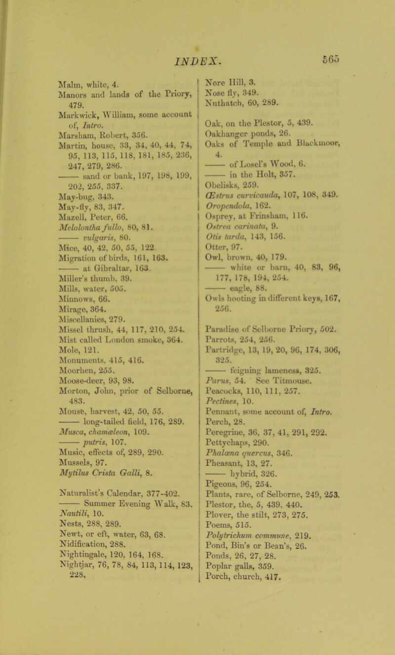 Malm, white, 4. Manors and lands of the Priory, 479. Markwick, William, some account of, Intro. Marsham, Robert, 356. Martin, house, 33, 34, 40, 44, 74, 95, 113, 115, 118, 181, 185, 236, 247, 279, 286. sand or bank, 197, 198, 199, 202, 255, 337. May-bug, 343. May-fly, 83, 347. Mazell, Peter, 66. Melolontha fullo, 80, 81. vulgaris, 80. Mice, 40, 42, 50, 55, 122 Migration of birds, 161, 163. at Gibraltar, 163. Miller’s thumb, 39. Mills, water, 505. Minnows, 66. Mirage, 364. Miscellanies, 279. Missel thrush, 44, 117, 210, 254. Mist called London smoke, 364. Mole, 121. Monuments, 415, 416. Moorhen, 255. Moose-deer, 93, 98. Morton, John, prior of Selborne, 483. Mousb, harvest, 42, 50, 55. long-tailed field, 176, 289. Muse a, cliamceleon, 109. putris, 107. Music, effects of, 289, 290. Mussels, 97. Mytilus Crista Galli, 8. Naturalist’s Calendar, 377-402. Summer Evening Walk, 83. Nautili, 10. Nests, 288, 289. Newt, or eft, water, 63, 68. Nidifieation, 288. Nightingale, 120. 164, 168. Nightjar, 76, 78, 84, 113, 114, 123, 228. Nore Hill, 3. Nose fly, 349. Nuthatch, 60, 289. Oak, on the Plestor, 5, 439. Oakhanger ponds, 26. Oaks of Temple and Blackmoor, 4. of Losel's Wood, 6. in the Holt, 357. Obelisks, 259. (Estrus curricauda, 107, 108, 349. Oropcndola, 162. Osprey, at Frinsham, 116. Ostrea carinata, 9. Otis tarda, 143, 156. Otter, 97. Owl, brown, 40, 179. white or barn, 40, 83, 96, 177, 178, 194, 254. eugle, 88. Owls hooting indifferent keys, 167, 256. Paradise of Selborne Priory, 502. Parrots, 254, 256. Partridge, 13, 19, 20, 96, 174, 306, 325. teiguing lameness, 325. Partis, 54. See Titmouse. Peacocks, 110, 111, 257. Pectines, 10. Pennant, some account of, Intro. Perch, 28. Peregrine, 36, 37, 41, 291, 292. Pettychaps, 290. Phalama i/uercus, 346. Pheasant, 13, 27. hybrid, 326. Pigeons, 96, 254. Plants, rare, of Selborne, 249, 253. Plestor, the, 5, 439. 440. Plover, the stilt, 273, 275. Poems, 515. Polytrichum commune, 219. Pond, Bin’s or Bean's, 26. Ponds, 26, 27, 28. Poplar galls, 359. Porch, church, 417.