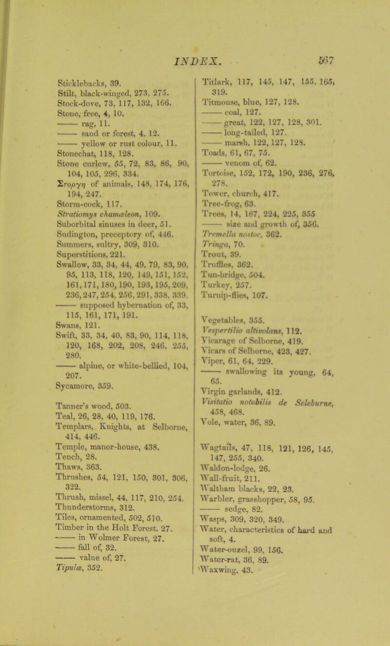 Sticklebacks, 39. Stilt, black-winged, 273, 275. Stock-dove, 73, 117, 132, 166. Stone,- free, 4, 10. rag, 11. sand or forest, 4, 12. yellow or rust colour, 11. Stonechat, 118, 128. Stone curlew, 55, 72, 83, 86, 90, 104, 105, 296, 334. 'Sropyij of animals, 148, 174, 176, 194, 247. Storm-cock, 117. Stratiomys chanueleon, 109. Suborbital sinuses in deer, 51. Sudington, preceptory of, 446. Summers, sultry, 309, 310. Superstitions, 221. Swallow, 33, 34, 44, 49, 79, 83, 90, 95, 113, 118, 120. 149, 151, 152, 161,171,180,190, 193, 195, 209, 236,247,254, 256.291.338, 339. supposed hybernation of, 33, 115, 161, 171, 191. Swans, 121. Swift, 33, 34, 40, 83, 90, 114, 118, 120, 168, 202, 208, 246, 255, 280. alpine, or white-bellied, 104, 207. Sycamore, 359. Tanner’s wood, 503. Teal, 26, 28, 40, 119, 176. Templars, Knights, at Selborne, 414, 446. Temple, manor-house, 438. Tench, 28. Thaws. 363. Thrushes, 54, 121, 150, 301, 306, 322. Thrush, missel, 44, 117, 210, 254. Thunderstorms, 312. Tiles, ornamented, 502, 510. Timber in the Holt Forest. 27. in Wolmer Forest, 27. fall of, 32. value of, 27. Tipulce, 352. Titlark, 117, 145, 147, 155. 165, 319. Titmouse, blue, 127, 128. coal, 127. great, 122, 127, 128, 301. long-tailed, 127. marsh, 122,127, 128. Toads, 61, 67, 75. venom of, 62. Tortoise, 152, 172, 190, 236, 276, 278. Tower, church, 417. Tree-frog, 63. Trees, 14, 167, 224, 225, 355 size and growth of, 356. Trrmella nostoc, 362. 7’ringa, 70. Trout, 39. Truffles, 362. Tun-bridge, 504. Turkey, 257. Turnip-flies, 107. Vegetables, 355. Vespertilio altivolaiu, 112. Vicarage of Selborne, 419. Vicars of Selborne, 423, 427. Viper, 61, 64, 229. swallowing its young, 64, 65. Virgin garlands, 412. Visitatio notubilis de Seleburne, 458, 468. Vole, water, 36, 89. Wagtails, 47, 118, 121, 126, 145. 147, 255, 340. Waldon-lodge, 26. Wall-fruit, 211. V altham blacks, 22, 23. Warbler, grasshopper, 58, 95. sedge, 82. Wasps, 309, 320, 349. Water, characteristics of hard and soft, 4. Water-ouzel, 99, 156. Water-rat, 36. 89. 'Waxwing, 43.