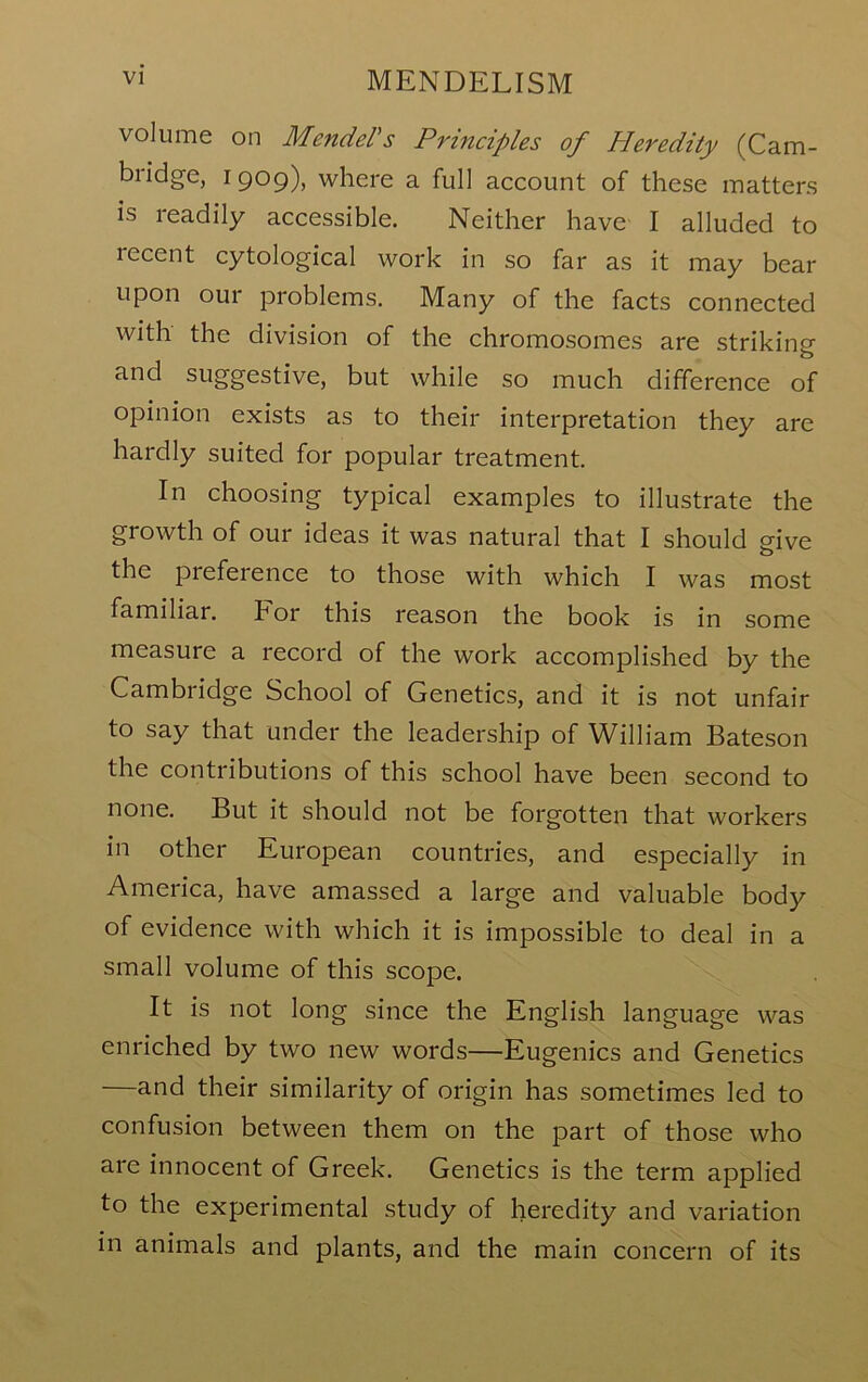 volume on Menders Principles of Heredity (Cam- bridge, 1909), where a full account of these matters is readily accessible. Neither have I alluded to recent cytological work in so far as it may bear upon our problems. Many of the facts connected with the division of the chromosomes are striking and suggestive, but while so much difference of opinion exists as to their interpretation they are hardly suited for popular treatment. In choosing typical examples to illustrate the growth of our ideas it was natural that I should give the preference to those with which I was most familiar. For this reason the book is in some measure a record of the work accomplished by the Cambridge School of Genetics, and it is not unfair to say that under the leadership of William Bateson the contributions of this school have been second to none. But it should not be forgotten that workers in other European countries, and especially in America, have amassed a large and valuable body of evidence with which it is impossible to deal in a small volume of this scope. It is not long since the English language was enriched by two new words—Eugenics and Genetics —and their similarity of origin has sometimes led to confusion between them on the part of those who are innocent of Greek. Genetics is the term applied to the experimental study of heredity and variation in animals and plants, and the main concern of its