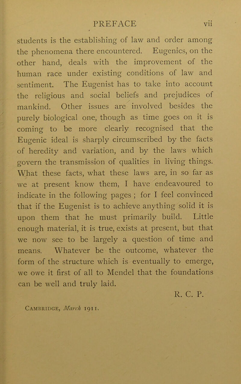 students is the establishing of law and order among the phenomena there encountered. Eugenics, on the other hand, deals with the improvement of the human race under existing conditions of law and sentiment. The Eugenist has to take into account the religious and social beliefs and prejudices of mankind. Other issues are involved besides the purely biological one, though as time goes on it is coming to be more clearly recognised that the Eugenic ideal is sharply circumscribed by the facts of heredity and variation, and by the laws which govern the transmission of qualities in living things. What these facts, what these laws are, in so far as we at present know them, I have endeavoured to indicate in the following pages ; for I feel convinced that if the Eugenist is to achieve anything solid it is upon them that he must primarily build. Little enough material, it is true, exists at present, but that we now see to be largely a question of time and means. Whatever be the outcome, whatever the form of the structure which is eventually to emerge, we owe it first of all to Mendel that the foundations can be well and truly laid. R. C. P. Cambridge, March 1911.