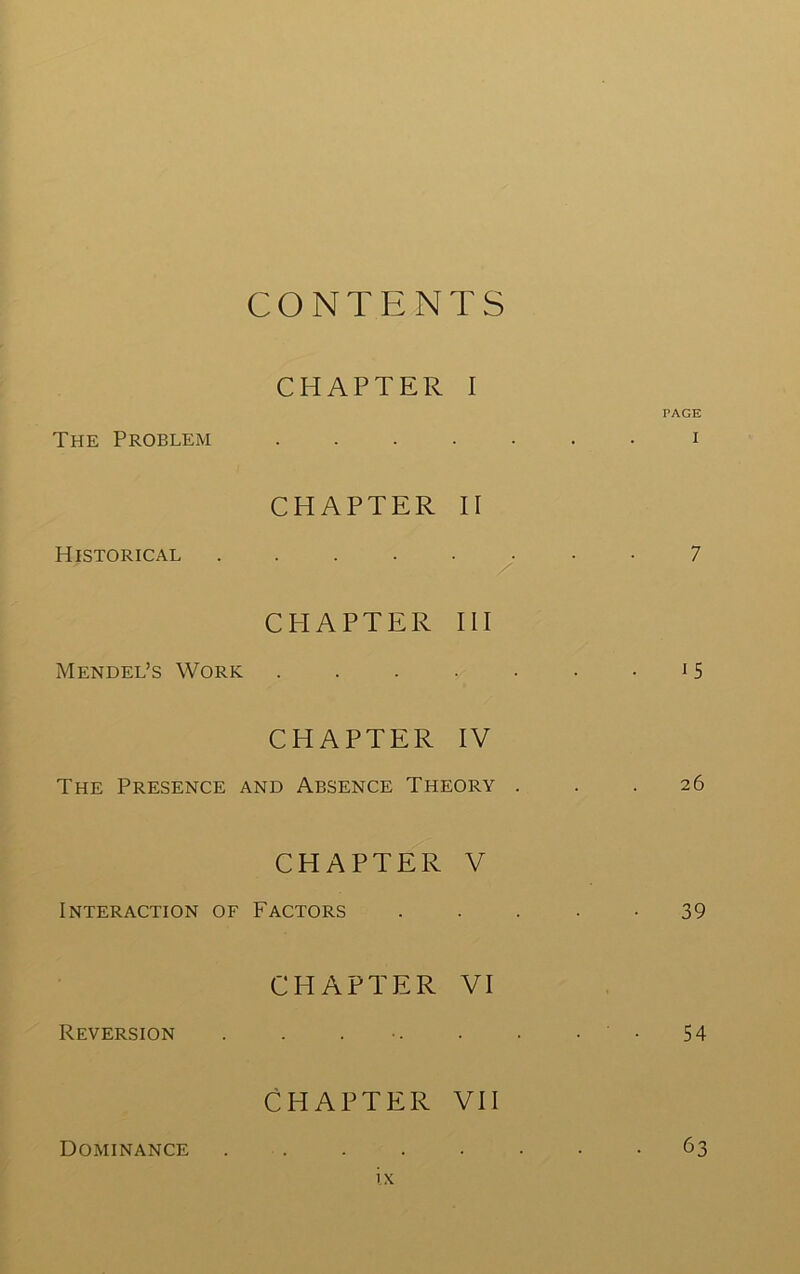 CONTENTS CHAPTER I PAGE The Problexm i CHAPTER II Historical 7 CHAPTER HI Mendel’s Work . . . . • • • ^ 5 CHAPTER IV The Presence and Absence Theory ... 26 CHAPTER V Interaction of Factors . . . • -39 CHAPTER VI Reversion . . . •. . • • • 54 CHAPTER VII Dominance 63