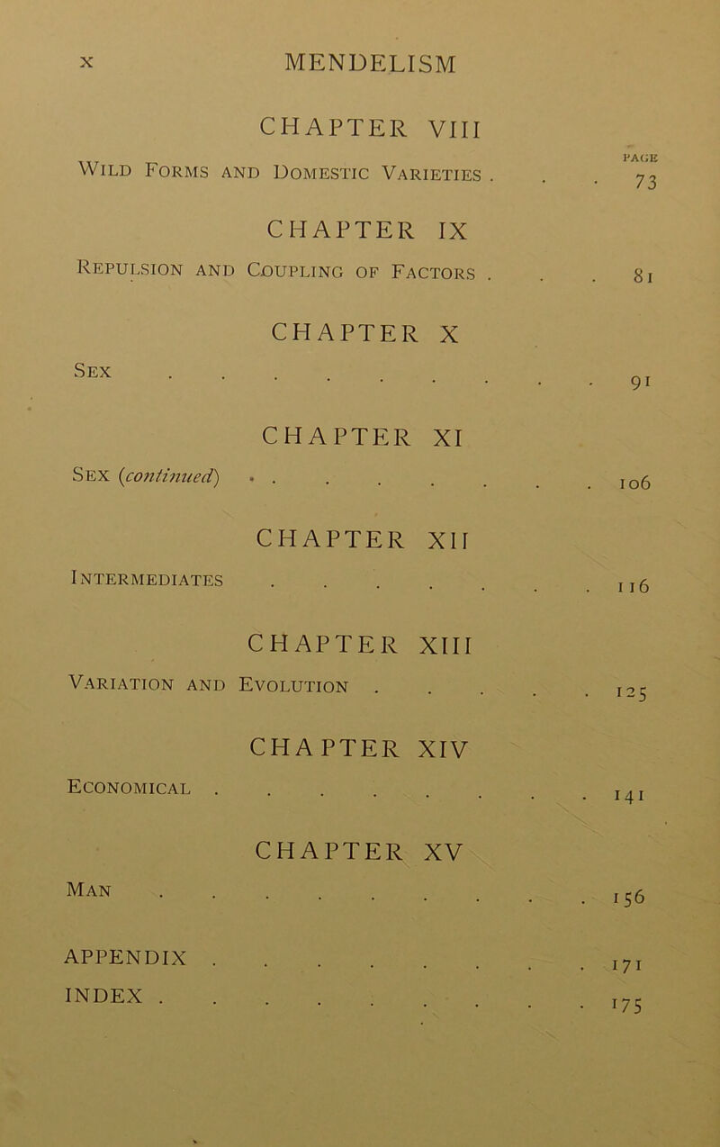 CHAPTER VIII Wild Forms and Domestic Varieties . CHAPTER IX Repulsion and Coupling of Factors Sex CHAPTER X CHAPTER XI Sex {co7iti7med) . . CHAPTER XII Intermediates .... CHAPTER XIII Variation and Evolution CHAPTER XIV Economical ..... CHAPTER XV Man APPENDIX INDEX . pa(;e 73 8i 91 106 116 125 141 156 171 175