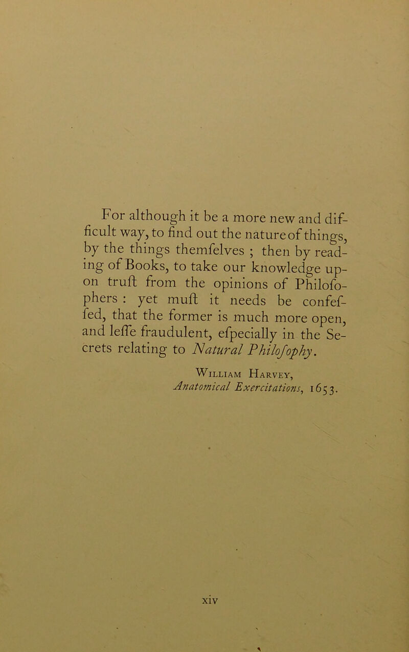 For although it be a more new and dif- ficult way, to find out the nature of things, by the things themfelves ; then by read- ing of Books, to take our knowledge up- on truft from the opinions of Philofo- phers ; yet muft it needs be confef- fed, that the former is much more open, and leffe fraudulent, efpecially in the Se- crets relating to Natural Philojophy. William Harvey, Anatojnical Exercitations, 1653.