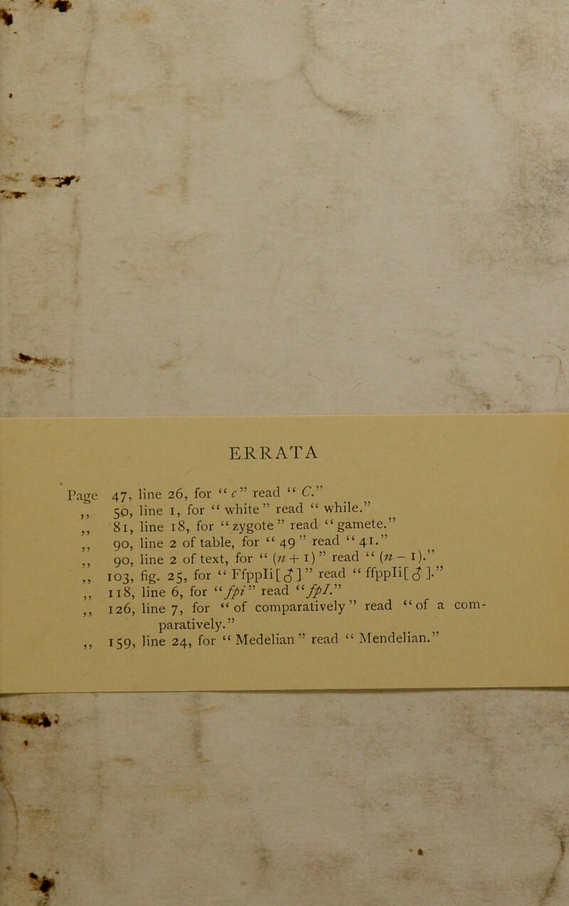 ERRATA Page 47, line 26, for “ c” read “ C.” ,, 50, line I, for “ white” read “ while.” ,, 81, line 18, for “zygote” read “gamete.” ,, 90, line 2 of table, for “ 49 ” read “ 41.” „ 90, line 2 of text, for “ (« + i) ” read “ (« - i).” ,, 103, fig. 25, for “FfppIi[(J]” read “ ffppli[ c? ].” „ 118, line 6, for read fpL ,, 126, line 7, for “of comparatively” read “of a paratively.” ,, 159, line 24, for “ Medelian” read “ Mendelian.”